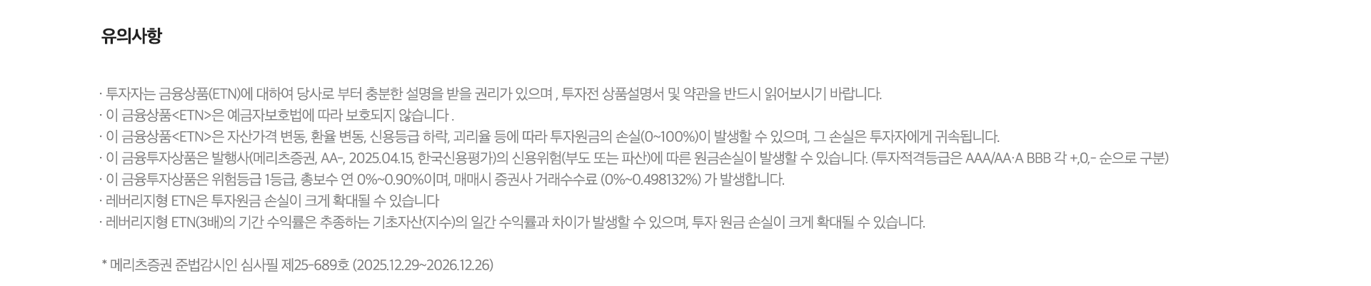 
          유의사항

          · 투자자는 금융상품(ETN)에 대하여 당사로 부터 충분한 설명을 받을 권리가 있으며, 투자전 상품설명서 및 약관을 반드시 읽어보시기 바랍니다.
          · 이 금융상품<ETN>은 예끔자보호범에 따라 보호되지않습니다.
          · 이 금융상품<ETN>은 자산가격 변동, 환율 변동, 신용등급 하락, 괴리율 등에 따라 투자원금의 손실(0~100%)이 발생할 수 있으며, 그 손실은 투자자에게 귀속됩니다.
          · 이 금융투자상품은 발행사(메리츠증권,AA-,2025.04.15,한국신용평가)의 신용위험(부도 또는 파산)에 따른 원금손실이 발생할 수 있습니다.(투자적격등급은 AAA/AA·A·BBB 각 +,0,- 순으로 구분)
          · 이 금융투자상품은 위험등급 1등급, 총보수 연 0%~0.90%이며, 매매시 증권사 수수료 (0%~0.498132%) 가 발생합니다.
          · 래버리지형 ETN은 투자원금 손실이 크게 확대될 수 있습니다
          · 래버리지형 ETN(3배)의 기간 수익률은 추종하는 기초자산(지수)의 일간 수익률과 차이가 발생할 수 있으며, 투자 원금 손실이 크게 확대될 수 있습니다.
          * 메리츠증권 준법감시인 심사필제25-689호(2025.12.29~2026.12.26)
          