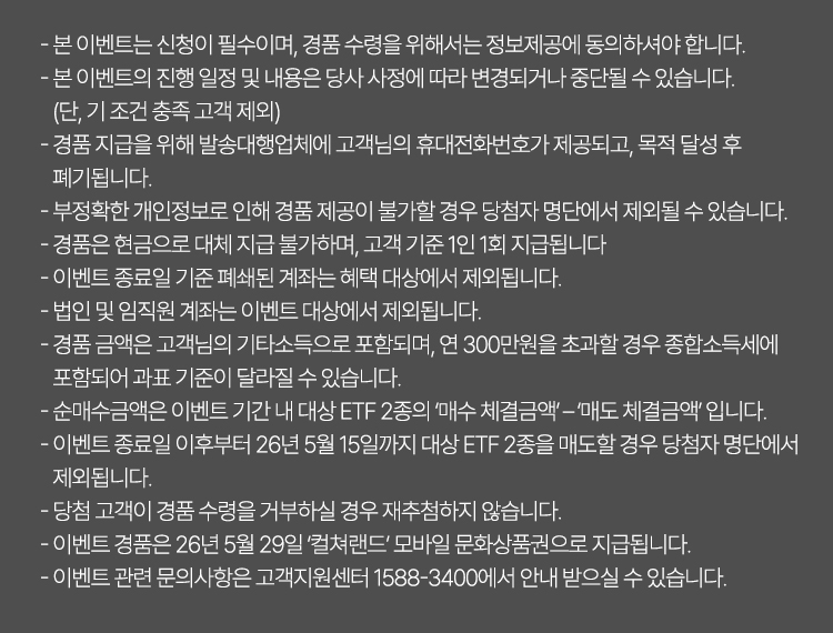 
            이벤트 유의사항 
            · 본 이벤트는 신청이 필수이며, 경품 수령을 위해서는 정보제공에 동의하셔야 합니다. 
            · 본 이벤트의 진행 일정 및 내용은 당사 사정에 따라 변경되거나 중단될 수 있습니다. 
            (단, 기 조건 충족 고객 제외)
            · 경품 지급을 위해 발송대행업체에 고객님의 휴대전화번호가 제공되고, 목적 달성 후 
            폐기됩니다. 
            · 부정확한 개인정보로 인해 경품 제공이 불가할 경우 당첨자 명단에서 제외될 수 있습니다. 
            · 경품은 현금으로 대체 지급 불가하며, 고객 기준 1인 1회 지급됩니다. 
            · 이벤트 종료일 기준 폐쇄된 계좌는 혜택 대상에서 제외됩니다. 
            · 법인 및 임직원 계좌는 이벤트 대상에서 제외됩니다. 
            · 경품 금액은 고객님의 기타소득으로 포함되며, 연 300만원을 초과할 경우 종합소득세에 
            포함되어 과표 기준이 달라질 수 있습니다. 
            · 순매수금액은 이벤트 기간 내 대상 ETF 2종의 '매수 체결금액' - '매도 체결금액' 입니다. 
            · 이벤트 종료일 이후부터 26년 5월 15일까지 대상 ETF 2종을 매도할 경우 당첨자 명단에서 
            제외됩니다. 
            · 당첨 고객이 경품 수령을 거부하실 경우 재추첨하지 않습니다. 
            · 이벤트 경품은 26년 5월 29일 '컬쳐랜드' 모바일 문화상품권으로 지급됩니다. 
            · 이벤트 관련 문의사항은 고객지원센터 1588-3400에서 안내 받으실 수 있습니다. 
            