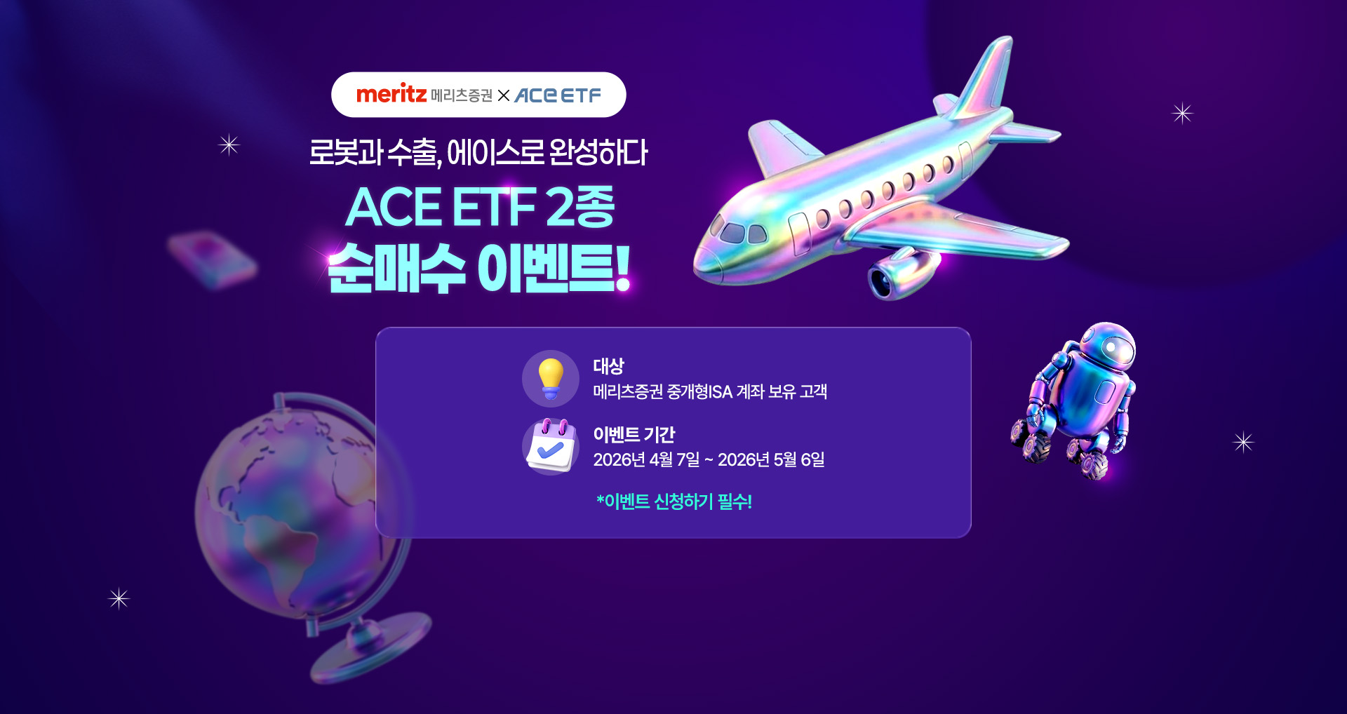
            로봇과 수출, 에이스로 완성하다 
            ACE ETF 2종 순매수 이벤트!
            대상 : 메리츠증권 중개형ISA 계좌 보유 고객 
            이벤트 기간 : 2026년 4월 7일 ~ 2026년 5월 6일 
            * 이벤트 신청하기 필수!
            