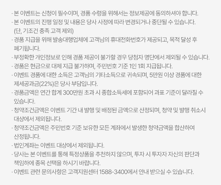 
            이벤트유의사항
          · 본 이벤트는 신청이 필수이며, 경품 수령을 위해서는 정보제공에 동의하셔야 합니다. 
          · 본 이벤트의 진행 일정 및 내용은 당사 사정에 따라 변경되거나 중단될 수 있습니다. (단, 기조건 충족 고객 제외)
          · 경품 지급을 위해 발송대행업체에 고객님의 휴대전화번호가 제공되고, 목적 달성 후 폐기됩니다. 
          · 부정확한 개인정보로 인해 경품 제공이 불가할 경우 당첨자 명단에서 제외될 수 있습니다. 
          · 경품은 현금으로 대체 지급 불가하며, 주민번호 기준 1인 1회 지급됩니다. 
          · 이벤트 경품에 대한 소득은 고객님이 기타소득으로 귀속되며, 5천만원 이상 경품에 대한 제세공과금(22%)는 당사 부담입니다. 
          · 경품금액은 연간 합계 300만원 초과 시 종합소득세에 포함되어 과표 기준이 달라질 수 있습니다. 
          · 청약조건금액은 이벤트 기간 내 발행 및 배정된 금액으로 산정되며, 청약 및 발행 취소시 대상에서 제외됩니다. 
          · 청약조건금액은 주민번호 기준 보유한 모든 계좌에서 발생한 청약금액을 합산하여 산정됩니다. 
          · 법인계좌는 이벤트 대상에서 제외됩니다. 
          · 당사는 본 이벤트를 통해 특정상품을 추천하지 않으며, 투자 시 투자자 자신의 판단과 책임하에 종목 선택을 하시기 바랍니다. 
          · 이벤트 관련 문의사항은 고객지원센터 1588-3400에서 안내 받으실 수 있습니다. 
          