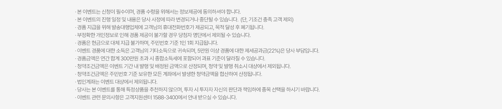 
          이벤트 유의사항 
          · 본 이벤트는 신청이 필수이며, 경품 수령을 위해서는 정보제공에 동의하셔야 합니다. 
          · 본 이벤트의 진행 일정 및 내용은 당사 사정에 따라 변경되거나 중단될 수 있습니다. (단, 기조건 충족 고객 제외)
          · 경품 지급을 위해 발송대행업체에 고객님의 휴대전화번호가 제공되고, 목적 달성 후 폐기됩니다. 
          · 부정확한 개인정보로 인해 경품 제공이 불가할 경우 당첨자 명단에서 제외될 수 있습니다. 
          · 경품은 현금으로 대체 지급 불가하며, 주민번호 기준 1인 1회 지급됩니다. 
          · 이벤트 경품에 대한 소득은 고객님의 기타소득으로 귀속되며, 5천만원 이상 경품에 대한 제세공과금(22%)는 당사 부담입니다. 
          · 경품금액은 연간 합계 300만원 초과 시 종합소득세에 포함되어 과표 기준이 달라질 수 있습니다. 
          · 청약조건금액은 이벤트 기간 내 발행 및 배정된 금액으로 산정되며, 청약 및 발행 취소시 대상에서 제외됩니다. 
          · 청약조건금액은 주민번호 기준 보유한 모든 계좌에서 발생한 청약금액을 합산하여 산정됩니다. 
          · 법인 계좌는 이벤트 대상에서 제외됩니다. 
          · 당사는 본 이벤트를 통해 특정상품을 추천하지 않으며, 투자 시 투자자 자신의 판단과 책임하에 종목 선택을 하시기 바랍니다. 
          · 이벤트 관련 문의사항은 고객지원센터 1588-3400에서 안내 받으실 수 있습니다. 
          