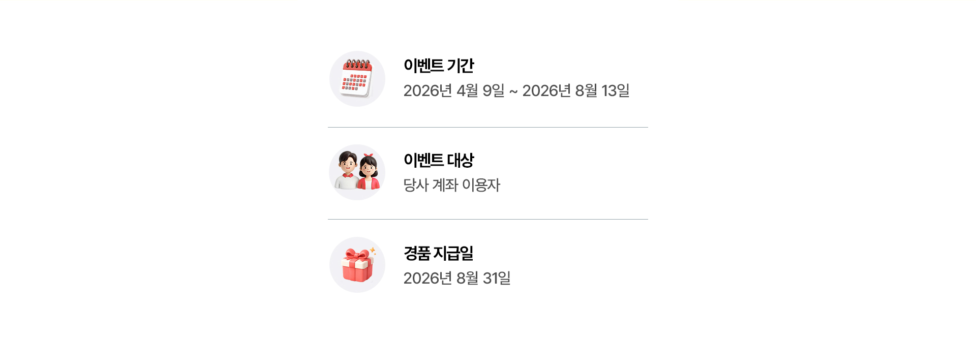 
            이벤트 기간
            - 2026년 4월 9일 ~ 2026년 8월 13일 
            이벤트 대상 
            - 당사 계좌 이용자 
            경품 지급일 
            - 2026년 8월 31일 
            