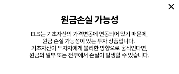 
        원금 손실 가능성
        - ELS는 기초자산의 가격변동에 연동되어 있기 때문에,
        원금 손실 가능성이 있는 투자 상품입니다. 
        기초자산이 투자자에게 불리한 방향으로 움직인다면,
        원금의 일부 또는 전부에서 손실이 발생할 수 있습니다. 
        