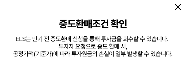 
        중도환매조건 확인
        - ELS는 만기 전 중도환매 신청을 통해 투자금을 회수할 수 있습니다. 
        투자자 요청으로 중도 환매 시, 공정가액(기준가)에 따라 
        투자원금의 손실이 일부 발생할 수 있습니다. 
        