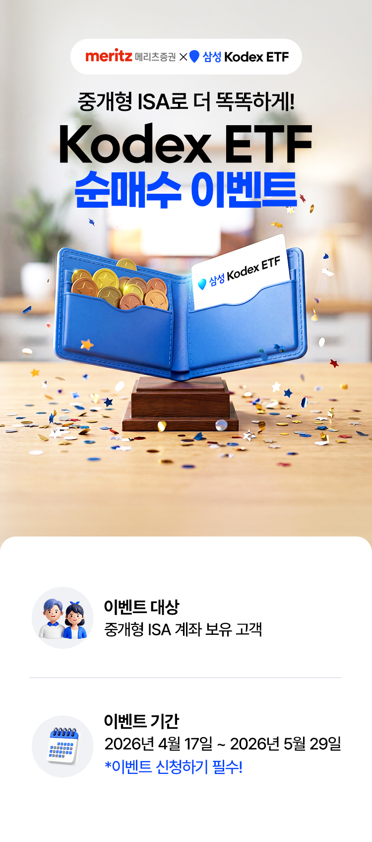 
            중개형 ISA로 더 똑똑하게!
            Kodex ETF 순매수 이벤트
            이벤트 대상
            - 중개형 ISA 계좌 보유 고객 
            이벤트 기간
            - 2026년 4월 17일 ~ 2026년 5월 29일 
            * 이벤트 신청하기 필수!
              