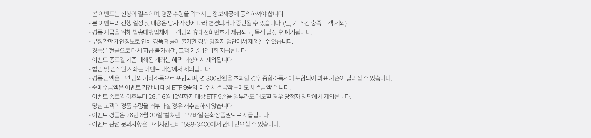 
        이벤트 유의사항 
        · 본 이벤트는 신청이 필수이며, 경품 수령을 위해서는 정보제공에 동의하셔야 합니다. 
        · 본 이벤트의 진행 일정 및 내용은 당사 사정에 따라 변경되거나 중단될 수 있습니다. (단, 기조건 충족 고객 제외)
        · 경품 지급을 위해 발송대행업체에 고객님의 휴대전화번호가 제공되고, 목적 달성 후 폐기됩니다. 
        · 부정확한 개인정보로 인해 경품 제공이 불가할 경우 당첨자 명단에서 제외될 수 있습니다. 
        · 경품은 현금으로 대체 지급 불가하며, 고객 기준 1인 1회 지급됩니다. 
        · 이벤트 종료일 기준 폐쇄된 계좌는 혜택 대상에서 제외됩니다. 
        · 법인 및 임직원 계좌는 이벤트 대상에서 제외됩니다. 
        · 경품 금액은 고객님의 기타소득으로 포함되며, 연 300만원을 초과할 경우 종합소득세에 포함되어 과표 기준이 달라질 수 있습니다. 
        · 순매수금액은 이벤트 기간 내 대상 ETF 9종의 '매수 체결금액' - '매도 체결금액' 입니다. 
        · 이벤트 종료일 이후부터 26년 6월 12일까지 대상 ETF 9종을 일부라도 매도할 경우 당첨자 명단에서 제외됩니다. 
        · 당첨 고객이 경품 수령을 거부하실 경우 재추첨하지 않습니다. 
        · 이벤트 경품은 26년 6월 30일 '컬쳐랜드' 모바일 문화상품권으로 지급됩니다. 
        · 이벤트 관련 문의사항은 고객지원센터 1588-3400에서 안내 받으실 수 있습니다. 
        
