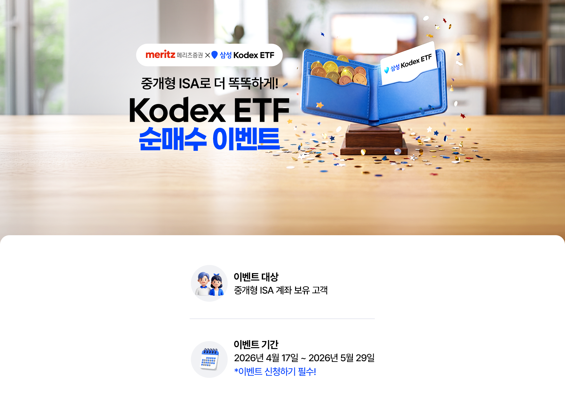 
            중개형 ISA로 더 똑똑하게! 
            Kodex ETF 순매수 이벤트 
            이벤트 대상 : 중개형 ISA 계좌 보유 고객 
            이벤트 기간 : 2026년 4월 17일 ~ 2026년 5월 29일 
            * 이벤트 신청하기 필수!
            