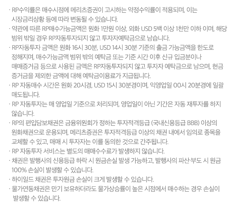 
            RP 자동투자 서비스 유의사항 

            · RP수익률은 매수시점에 메리츠증권이 고시하는 약정수익률이 적용되며, 이는 시장금리상황 등에 따라 변동될 수 있습니다. 
            · 약관에 따른 RP매수가능금액은 원화 1만원 이상, 외화 USD 5백 이상 1천만 이하 이며, 해당 범위 밖일 경우 RP자동투자되지 않고 투자자예탁금으로 
            남습니다. 
            · RP자동투자 금액은 원화 16시30분, USD 14시 30분 기준의 출금 가능금액을 한도로 정해지며, 매수가능금액 범위 밖의 예탁금 또는 기준 시간 이후 
            신규 입금분이나 매매증거금 등으로 사용된 금액은 RP자동투자되지 않고 투자자 예탁금으로 남으며, 현금 증거금을 제외한 금액에 대해 예탁금이용료가 지급됩니다. 
            · RP 자동매수 시간은 원화 20시경, USD 15시 30분경이며, 익영업일 00시 20분경에 일괄 매도됩니다. 
            · RP 자동투자는 매 영업일 기준으로 처리되며, 영업일이 아닌 기간은 자동 재투자를 하지 않습니다. 
            · RP의 편입담보채권은 금융위원회가 정하는 투자적격등급(국내신용등급 BBB)이상의 원화채권으로 운용되며, 메리츠증권은 투자적격등급 이상의 채권내에서 
            임의로 종목을 교체할 수 있고 매매 시 투자자는 이를 동의한 것으로 간주됩니다. 
            · RP 자동투자 서비스는 별도의 매매수수료가 발생하지 않습니다. 
            · 채권은 발생사의 신용등급 하락 시 원금손실 발생 가능하고, 발행사의 파산·부도 시 원금 100% 손실이 발생할 수 있습니다. 
            · 하이일드 채권은 투자원금 손실이 크게 발생할 수 있습니다. 
            · 물가연동채권은 만기 보유하더라도 물가상승률이 높은 시점에서 매수하는 경우 손실이 발생할 수 있습니다. 
            