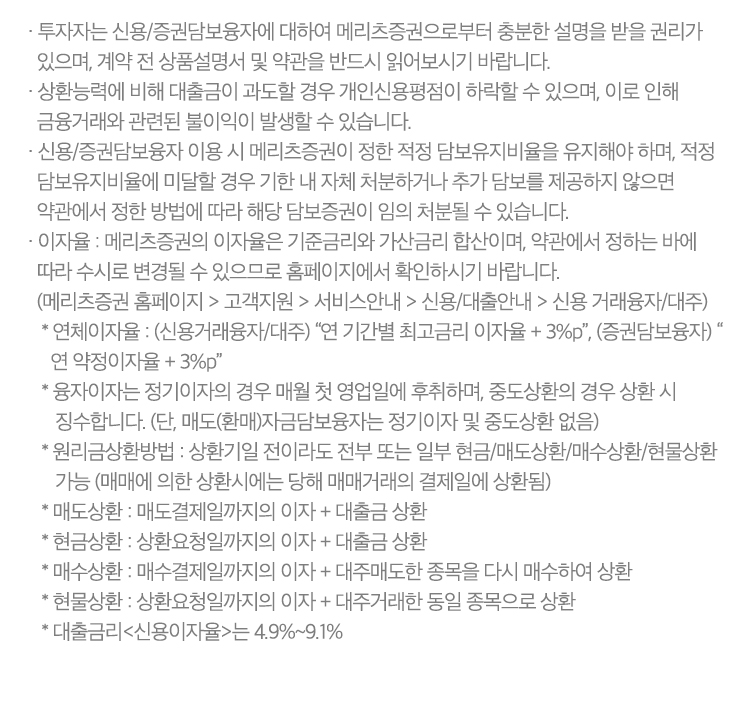 
          신용거래융자 유의사항 
          · 투자자는 신용/증권담보융자에 대하여 메리츠증권으로부터 충분한 설명을 받을 권리가 있으며, 계약 전 상품설명서 및 약관을 
          반드시 읽어보시기 바랍니다. 
          · 상환능력에 비해 대출금이 과도할 경우 개인신용평점이 하락할 수 있으며, 이로 인해 금융거래와 관련된 불이익이 발생할 수 있습니다. 
          · 신용/증권담보융자 이용 시 메리츠증권이 정한 적정 담보유지비율을 유지해야 하며, 적정 담보유지비율에 미달할 경우 기한 내 자체 처분하거나 
          추가 담보를 제공하지 않으면 약관에서 정한 방법에 따라 해당 담보증권이 임의 처분될 수 있습니다. 
          · 이자율: 메리츠증권의 이자율은 기준금리와 가산금리 합산이며, 약관에서 정하는 바에 따라 수시로 변경될 수 있으므로 홈페이지에서 
          확인하시기 바랍니다. 
          (메리츠증권 홈페이지 > 고객지원 > 서비스안내 > 신용/대출안내 > 신용 거래융자/대주)
          * 연체이자율 : (신용거래융자/대주) '연 기간별 최고금리 이자율 + 3%P', (증권담보융자) '연 약정이자율 + 3%P'
          * 융자이자는 정기이자의 경우 매월 첫 영업일에 후취하며, 중도상환의 경우 상환 시 징수합니다. (단, 매도(환매)자금담보융자는 정기이자 및 중도상환 없음)
          * 원리금상환방법: 상환기일 전이라도 전부 또는 일부 현금/매도상환/매수상환/현물상환 가능 (매매에 의한 상환시에는 당해 매매거래의 결제일에 상환됨)
          * 매도상환 : 매도결제일까지의 이자 + 대출금 상환 
          * 현금상환 : 상환요청일까지의 이자 + 대출금 상환 
          * 매수상환: 매수결제일까지의 이자 + 대주매도한 종목을 다시 매수하여 상환 
          * 현물상환 : 상환요청일까지의 이자 + 대주거래한 동일 종목으로 상환 
          * 대출금리<신용이자율>는 4.9%~9.1%
               