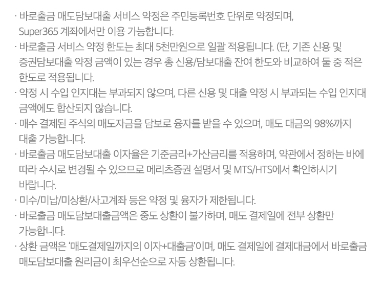 
          바로출금 서비스 유의사항 
          · 바로출금 매도담보대출 서비스 약정은 주민등록번호 단위로 약정되며, Super365 계좌에서만 이용 가능합니다. 
          · 바로출금 서비스 약정 한도는 최대 5천만원으로 일괄 적용됩니다. (단, 기존 신용 및 증권담보대출 약정 금액이 있는 경우 총 신용/담보대출 
          잔여 한도와 비교하여 둘 중 적은 한도로 적용됩니다.)
          · 약정 시 수입 인지대는 부과되지 않으며, 다른 신용 및 대출 약정 시 부과되는 수입 인지대 금액에도 합산되지 않습니다. 
          · 매수 결제된 주식의 매도자금을 담보로 융자를 받을 수 있으며, 매도 대금의 98%까지 대출 가능합니다. 
          · 바로출금 매도담보대출 이자율은 기준금리 + 가산금리를 적용하며, 약관에서 정하는 바에 따라 수시로 변경될 수 있으므로 
          메리츠증권 설명서 및 MTS/HTS에서 확인하시기 바랍니다. 
          · 미수/미납/미상환/사고계좌 등은 약정 및 융자가 제한됩니다. 
          · 바로출금 매도담보대출금액은 중도 상환이 불가하며, 매도 결제일에 전부 상환만 가능합니다. 
          · 상환 금액은 '매도결제일까지의 이자+대출금'이며, 매도 결제일에 결제대금에서 바로출금 매도담보대출 원리금이 최우선순으로 
          자동 상환됩니다. 
            