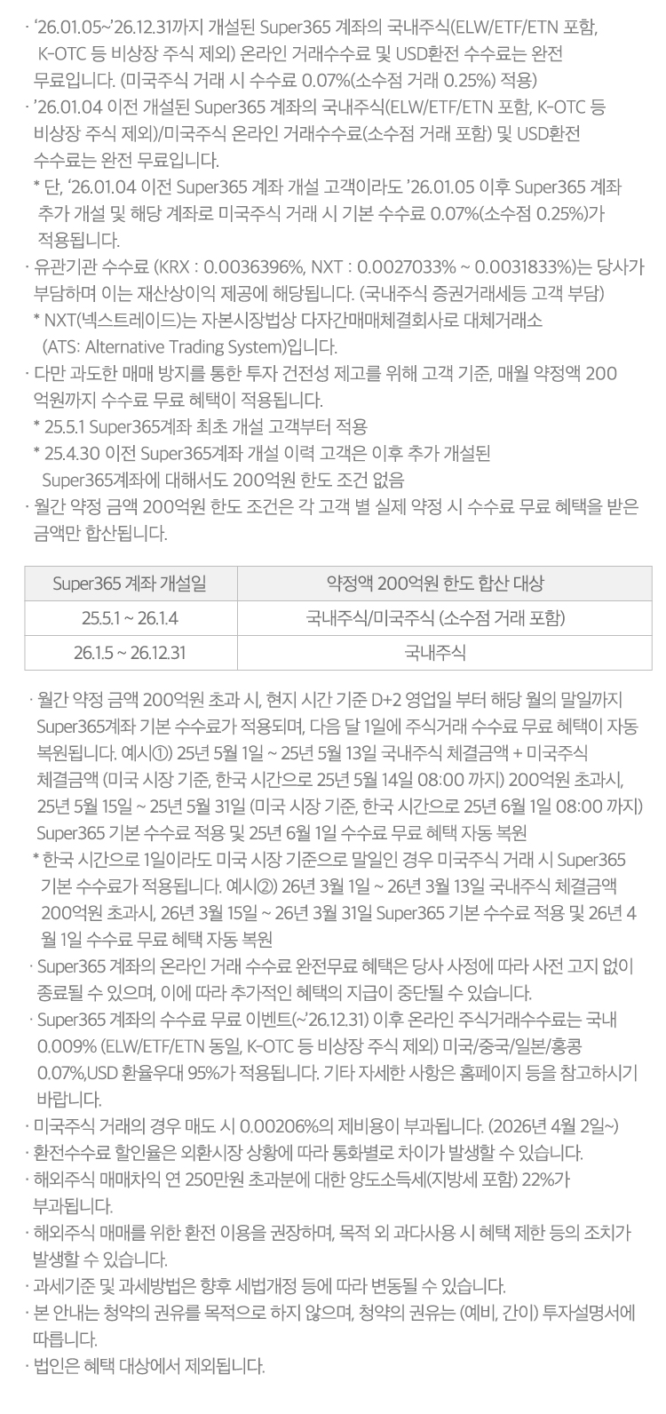 
            수수료 무료 이벤트 및 기타 유의사항 

            · `26.01.05~`26.12.31까지 개설된 Super365 계좌의 국내주식(ELW/ETF/ETN 포함, K-OTC 등 비상장 주식 제외) 온라인 거래수수료 
            및 USD환전 수수료는 완전 무료입니다. 
            (미국주식 거래 시 수수료 0.07%(소수점 거래 0.25%) 적용)
            · `26.01.04 이전 개설된 Super365 계좌의 국내주식(ELW/ETF/ETN 포함, K-OTC등 비상장 주식 제외)/미국주식 온라인 거래수수료(
              소수점 거래 포함) 및 USD환전 수수료는 완전 무료입니다. 
            * 단, `26.01.04 이전 Super365 계좌 개설 고객이라도 `26.01.05이후 Super365 계좌 추가 개설 및 해당 계좌로 미국주식 거래 시 
            기본 수수료 0.07%(소수점 0.25%)가 적용됩니다. 
            · 유관기관 수수료 (KRX:0.0036396%, NXT:0.0027033% ~ 0.0031833%)는 당사가 부담하며 이는 재산상 이익 제공에 해당됩니다. 
            (국내주식 증권거레세등 고객 부담)
            * NXT(넥스트레이드)는 자본시장법상 다자간매매체결회사로 대체거래소 (ATS: Alternative Trading System)입니다. 
            · 다만 과도한 매매 방지를 통한 투자 건전성 제고를 위해 고객 기준, 매월 약정액 200억원까지 수수료 무료 혜택이 적용됩니다. 
            * 25.5.1 Super365계좌 최초 개설 고객부터 적용 
            * 25.4.30 이전 Super365계좌 개설 이력 고객은 이후 추가 개설된 Super365계좌에 대해서도 200억원 한도 조건 없음 
            · 월간 약정 금액 200억원 한도 조건은 각 고객 별 실제 약정 시 수수료 무료 혜택을 받은 금액만 합산됩니다. 
            · 월간 약정 금액 200억원 초과 시, 현지 시간 기준 D+2 영업일 부터 해당 월의 말일까지 Super365계좌 기본 수수료가 적용되며, 
            다음달 1일에 주식거래 수수료 무료 혜택이 자동 복원됩니다. 
            · 예시1) 25년 5월 1일 ~ 25년 5월13일 국내주식 체결금액 + 미국주식 체결금액 (미국 시장 기준, 한국 시간으로 25년 5월 14일 08:00 까지)
            200억원 초과시, 25년 5월 15일 ~ 25년 5월 31일 (미국 시장 기준, 한국 시간으로 25년 6월 1일 08:00 까지) Super365 기본 수수료 
            적용 및 25년 6월 1일 수수료 무료 혜택 자동 복원 
            * 한국 시간으로 1일이라도 미국 시장 기준으로 말일인 경우 미국주식 거래 시 Super365 기본 수수료가 적용됩니다. 
            예시2) 26년 3월 1일 ~ 26년 3월 13일 국내주식 체결금액 200억원 초과시, 26년 3월 15일 ~ 26년 3월 31일 Super365 기본 수수료 적용 및 
            26년 4월 1일 수수료 무료 혜택 자동 복원 
            · Super365 계좌의 온라인 거래 수수료 완전무료 혜택은 당사 사정에 따라 사전 고지 없이 종료될 수 있으며, 이에 따라 추가적인 혜택의 
            지급이 중단될 수 있습니다. 
            · Super365 계좌의 수수료 무료 이벤트(~`26.12.31)이후 온라인 주식거래수수료는 국내 0.009%(ELW/ETF/ETN 동일, K-OTC등 비상장 주식 제외)
            미국/중국/일본/홍콩 0.07%, USD 환율우대 95%가 적용됩니다. 기타 자세한 사항은 홈페이지 등을 참고하시기 바랍니다. 
            · 미국주식 거래의 경우 매도 시 0.00206%의 제비용이 부과됩니다. (2026년 4월 2일~)
            · 환전수수료 할인율은 외환시장 상황에 따라 통화별로 차이가 발생할 수 있습니다. 
            · 해외주식 매매차익 연 250만원 초과분에 대한 양도소득세(지방세 포함) 22%가 부과됩니다. 
            · 해외주식 매매를 위한 환전 이용을 권장하며, 목적 외 과다사용 시 혜택 제한 등의 조치가 발생할 수 있습니다. 
            · 과세기준 및 과세방법은 향후 세법개정 등에 따라 변동될 수 있습니다. 
            · 본 안내는 청약의 권유를 목적으로 하지 않으며, 청약의 권유는(예비,간이)투자 설명서에 따릅니다. 
            · 법인은 혜택 대상에서 제외됩니다.
          