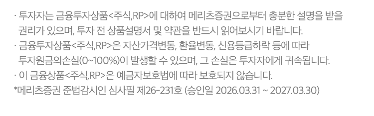 
          투자자 유의사항 
          · 투자자는 금융투자상품<주식,RP>에 대하여 메리츠증권으로부터 충분한 설명을 받을 권리가 있으며, 투자 전 상품설명서 및
          약관을 반드시 읽어보시기 바랍니다. 
          · 금융투자상품<주식,RP>은 자산가격변동, 환율변동, 신용등급하락 등에 따라 투자원금의 손실(0~100%)이 발생할 수 있으며, 
          그 손실은 투자자에게 귀속됩니다. 
          · 이 금융상품<주식,RP>은 예금자보호법에 따라 보호되지 않습니다. 
          * 메리츠증권 준법감시인 심사필 제26-231호 (승인일 2026.03.31 ~ 2027.03.30)
          