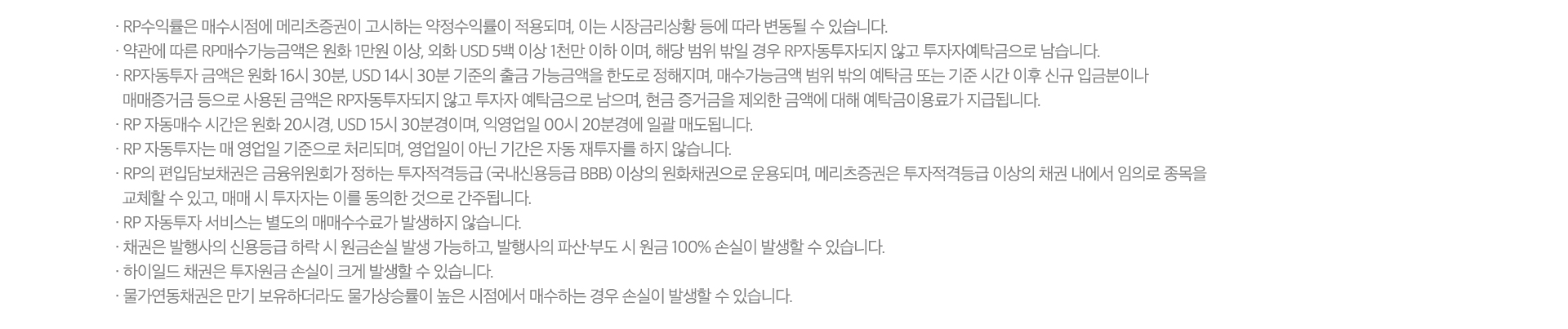 
          RP 자동투자 서비스 유의사항 

          · RP 수익률은 매수시점에 메리츠증권이 고시하는 약정수익률이 적용되며, 이는 시장금리상황 등에 따라 
          변동될 수 있습니다. 
          · 약관에 따른 RP매수가능금액은 원화 1만원 이상, 외화 USD 5백 이상 1천만 이하 이며, 해당 범위 밖일 경우 
          RP자동투자되지 않고 투자자예탁금으로 남습니다. 
          · RP자동투자 금액은 원화 16시30분, USD 14시 30분 기준의 출금 가능금액을 한도로 정해지며, 매수가능금액 범위 
          밖의 예탁금 또는 기준 시간 이후 신규 입금분이나 매매증거금 등으로 사용된 금액은 RP자동투자되지 않고 예탁금으로 
          남으며, 현금 증거금을 제외한 금액에 대해 예탁금이용료가 지급됩니다. 
          · RP 자동매수 시간은 원화 20시경, USD 15시 30분경이며, 익영업일 00시 20분경에 일괄 매도됩니다. 
          · RP 자동투자는 매 영업일 기준으로 처리되며, 영업일이 아닌 기간은 자동 재투자를 하지 않습니다. 
          · RP의 편입담보채권은 금융위원회가 정하는 투자적격등급(국내신용등급 BBB)이상의 원화채권으로 운용되며, 메리츠증권은 
          투자적격등급 이상의 채권내에서 임의로 종목을 교체할 수 있고 매매 시 투자자는 이를 동의한 것으로 간주됩니다. 
          · RP 자동투자 서비스는 별도의 매매수수료가 발생하지 않습니다. 
          · 채권은 발행사의 신용등급 하락 시 원금손실 발생 가능하고, 발행사의 파산·부도 시 원금 100% 손실이 발생할 수 있습니다. 
          · 하이일드 채권은 투자원금 손실이 크게 발생할 수 있습니다. 
          · 물가연동채권은 만기 보유하더라도 물가상승률이 높은 시점에서 매수하는 경우 손실이 발생할 수 있습니다. 
          