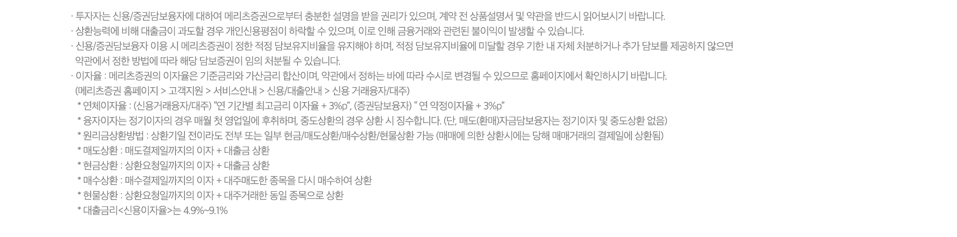 
          신용거래융자 유의사항 
          · 투자자는 신용/증권담보융자에 대하여 메리츠증권으로부터 충분한 설명을 받을 권리가 있으며, 계약 전 
          상품설명서 및 약관을 반드시 읽어보시기 바랍니다. 
          · 상환능력에 비해 대출금이 과도할 경우 개인신용평점이 하락할 수 있으며, 이로 인해 금융거래와 관련된 
          불이익이 발생할 수 있습니다. 
          · 신용/증권담보융자 이용 시 메리츠증권이 정한 적정 담보유지비율을 유지해야 하며, 적정 담보유지비율에 미달할 
          경우 기한 내 자체 처분하거나 추가 담보를 제공하지 않으면 약관에서 정한 방법에 따라 해당 담보증권이 임의 처분될 
          수 있습니다. 
          · 이자율: 메리츠증권의 이자율은 기준금리와 가산금리 합산이며, 약관에서 정하는 바에 따라 수시로 변경될 수 
          있으므로 홈페이지에서 확인하시기 바랍니다. 
          (메리츠증권 홈페이지 > 고객지원 > 서비스안내 > 신용/대출안내 > 신용 거래융자/대주)
          * 연체이자율 : (신용거래융자/대주) '연 기간별 최고금리 이자율 + 3%P', (증권담보융자) '연 이자율 + 3%P'
          * 융자이자는 정기이자의 경우 매월 첫 영업일에 후취하며, 중도상환의 경우 상환 시 징수합니다. 
          (단, 매도(환매)자금담보융자는 정기이자 및 중도상환 없음)
          · 원리금상환방법: 상환기일 전이라도 전부 또는 일부 현금/매도상환/매수상환/현물상환 가능 (매매에 의한 상환시에는 
          당해 매매 거래의 결제일에 상환됨)
          * 매도상환 : 매도결제일까지의 이자 + 대출금 상환 
          * 현금상환 : 상환요청일까지의 이자 + 대출금 상환 
          * 매수상환 : 매수결제일까지의 이자 + 대주매도한 종목을 다시 매수하여 상환 
          * 현물상환 : 상환요청일까지의 이자 + 대주거래한 동일 종목으로 상환 
          * 대출금리<신용이자율>는 4.9%~9.1%
          