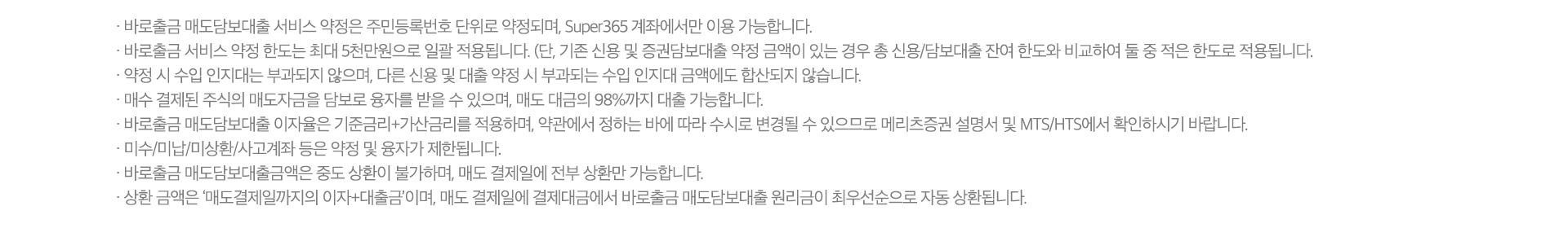 
          바로출금 서비스 유의사항 
          · 바로출금 매도담보대출 서비스 약정은 주민등록번호 단위로 약정되며, Super365 계좌에서만 이용 
          가능합니다. 
          · 바로출금 서비스 약정 한도는 최대 5천만원으로 일괄 적용됩니다. (단, 기존 신용 및 증권담보대출 약정 
          금액이 있는 경우 총 잔여 한도와 비교하여 둘 중 적은 한도로 적용됩니다.)
          · 약정 시 수입 인지대는 부과되지 않으며, 다른 시용 및 대출 약정 시 부과되는 수입 인지대 금액에도 합산되지 
          않습니다. 
          · 매수 결제된 주식의 매도자금을 담보로 융자를 받을 수 있으며, 매도 대금의 98%까지 대출 가능합니다. 
          · 바로출금 매도담보대출 이자율은 기준금리 + 가산금리를 적용하며, 약관에서 정하는 바에 따라 수시로 변경될 수 있으므로 
          메리츠증권 설명서 및 MTS/HTS에서 확인하시기 바랍니다. 
          · 미수/미납/미상환/사고계좌 등은 약정 및 융자가 제한됩니다. 
          · 바로출금 매도담보대출금액은 중도 상환이 불가하며, 매도 결제일에 전부 상환만 가능합니다. 
          · 상환 금액은 '매도결제일까지의 이자+대출금'이며, 매도 결제일에 결제대금에서 바로출금 매도담보대출 원리금이 최우선순으로 
          자동 상환됩니다. 
          