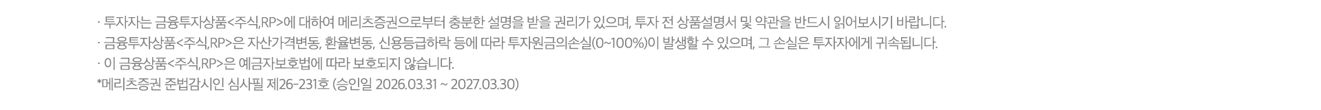 
          투자자 유의사항 
          · 투자자는 금융투자상품<주식,RP>에 대하여 메리츠증권으로부터 충분한 설명을 받을 권리가 있으며, 투자 전 
          상품설명서 및 약관을 반드시 읽어보시기 바랍니다. 
          · 금융투자상품<주식,RP>은 자산가격변동, 환율변동, 신용등급하락 등에 따라 투자원금의 손실(0~100%)이 
          발생할 수 있으며, 그 손실은 투자자에게 귀속됩니다. 
          · 이 금융상품<주식,RP>은 예금자보호법에 따라 보호되지 않습니다. 
          * 메리츠증권 준법감시인 심사필 제26-231호 (승인일 2026.03.31 ~ 2027.03.30)
          
