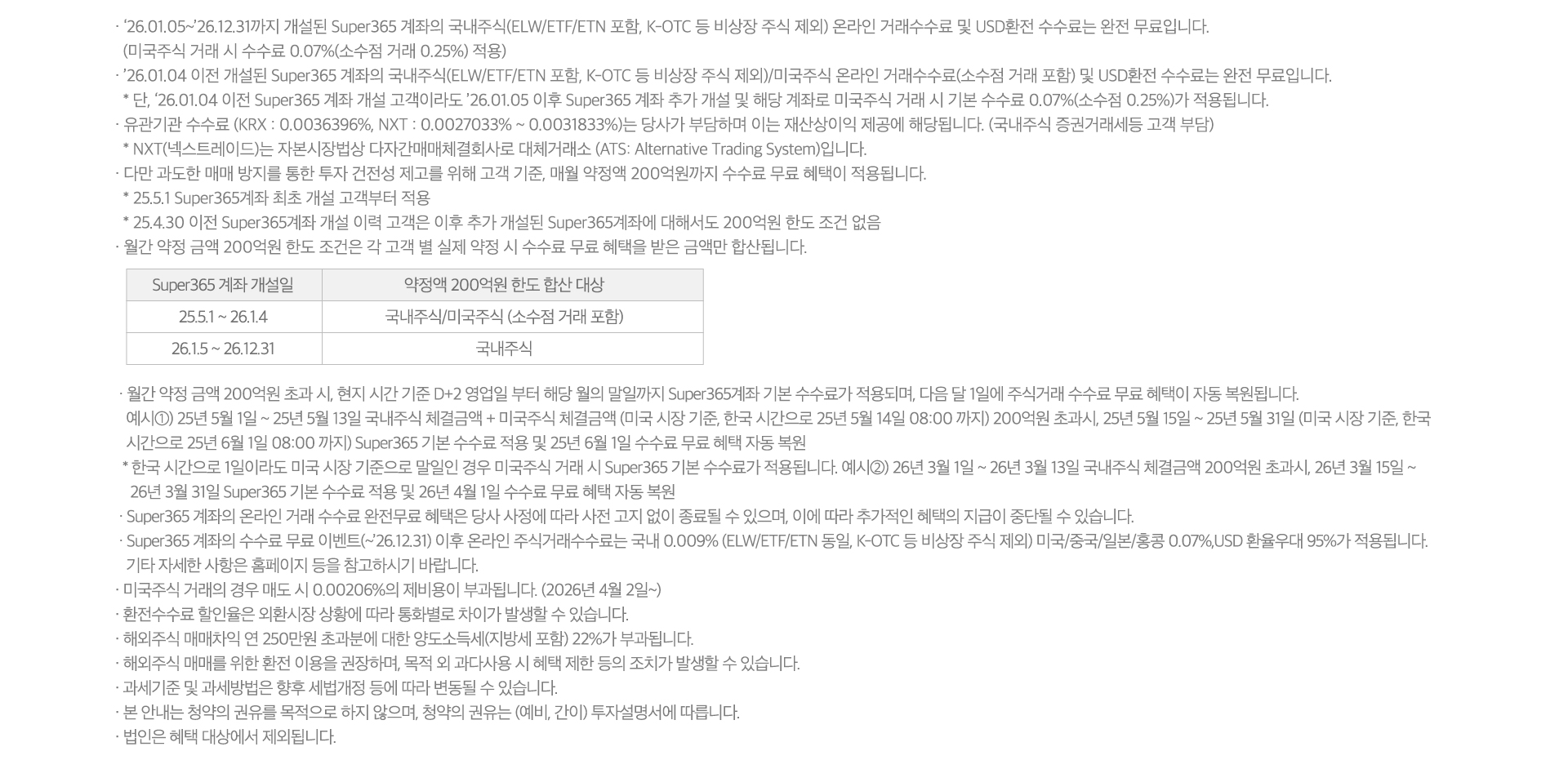 
          수수료 무료 이벤트 및 기타 유의사항 

          · `26.01.05~`26.12.31까지 개설된 Super365 계좌의 국내주식(ELW/ETF/ETN 포함, K-OTC 등 비상장 주식 제외)
          온라인 거래수수료 및 USD환전 수수료는 완전 무료입니다. 
          (미국주식 거래 시 수수료 0.07%(소수점 거래 0.25%) 적용)
          · `26.01.04 이전 개설된 Super365 계좌의 국내주식(ELW/ETF/ETN 포함, K-OTC 등 비상장 주식 제외)/미국주식 
          온라인 거래수수료(소수점 거래 포함) 및 USD환전 수수료는 완전 무료입니다. 
          * 단, `26.01.04 이전 Super365 계좌 개설 고객이라도 `26.01.05이후 Super365 계좌 추가 개설 및 해당 계좌로 
          미국주식 거래 시 기본 수수료 0.07%(소수점 0.25%)가 적용됩니다. 
          · 유관기관 수수료 (KRX:0.0036396%, NXT:0.0027033% ~ 0.0031833%)는 당사가 부담하며 이는 재산상 이익 제공에 
          해당됩니다. (국내주식 증권거레세등 고객 부담)
          * NXT(넥스트레이드)는 자본시장법상 다자간매매체결회사로 대체거래소 (ATS: Alternative Trading System)입니다. 
          · 다만 과도한 매매 방지를 통한 투자 건전성 제고를 위해 고객 기준, 매월 약정액 200억원까지 수수료 무료 혜택이 
          적용됩니다. 
          * 25.5.1 Super365계좌 최초 개설 고객부터 적용 
          * 25.4.30 이전 Super365계좌 개설 이력 고객은 이후 추가 개설된 Super365계좌에 대해서도 200억원 한도 조건 없음 
          · 월간 약정 금액 200억원 한도 조건은 각 고객 별 실제 약정 시 수수료 무료 혜택을 받은 금액만 합산됩니다. 
          · 월간 약정 금액 200억원 초과 시, 현지 시간 기준 D+2 영업일 부터 해당 월의 말일까지 Super365계좌 기본 수수료가 
          적용되며, 다음달 1일에 주식거래 수수료 무료 혜택이 자동 복원됩니다. 
          · 예시1) 25년 5월 1일 ~ 25년 5월 13일 국내주식 체결금액 + 미국주식 체결금액(미국 시장 기준, 한국 시간으로 25년 
          5월 14일 08:00 까지) 200억원 초과시, 25년 5월 15일 ~ 25년 5월 31일 (미국 시장 기준, 한국 시간으로 25년 6월 1일 
          08:00 까지) Super365 기본 수수료 적용 및 26년 4월 1일 수수료 무료 혜택 자동 복원 
          · Super365 계좌의 온라인 거래 수수료 완전무료 혜택은 당사 사정에 따라 사전 고지 없이 종료될 수 있으며, 이에 따라 
          추가적인 혜택의 지급이 중단될 수 있습니다. 
          · Super365 계좌의 수수료 무료 이벤트(~`26.12.31)이후 온라인 주식거래수수료는 국내 0.009%(ELW/ETF/ETN 동일, 
          K-OTC 등 비상장 주식 제외) 미국/중국/일본/홍콩 0.07%, USD 환율우대 95%가 적용됩니다. 기타 자세한 사항은 홈페이지 
          등을 참고하시기 바랍니다. 
          · 미국주식 거래의 경우 매도 시 0.00206%의 제비용이 부과됩니다. (2026년 4월 2일~)
          · 환전수수료 할인율은 외환시장 상황에 따라 통화별로 차이가 발생할 수 있습니다. 
          · 해외주식 매매차익 연 250만원 초과분에 대한 양도소득세(지방세 포함) 22%가 부과됩니다. 
          · 해외주식 매매를 위한 환전 이용을 권장하며, 목적 외 과다사용 시 혜택 제한 등의 조치가 발생할 수 있습니다. 
          · 과세기준 및 과세방법은 향후 세법개정 등에 따라 변동될 수 있습니다. 
          · 본 안내는 청약의 권유를 목적으로 하지 않으며, 청약의 권유는(예비,간이)투자 설명서에 따릅니다. 
          · 법인은 혜택 대상에서 제외됩니다. 
          