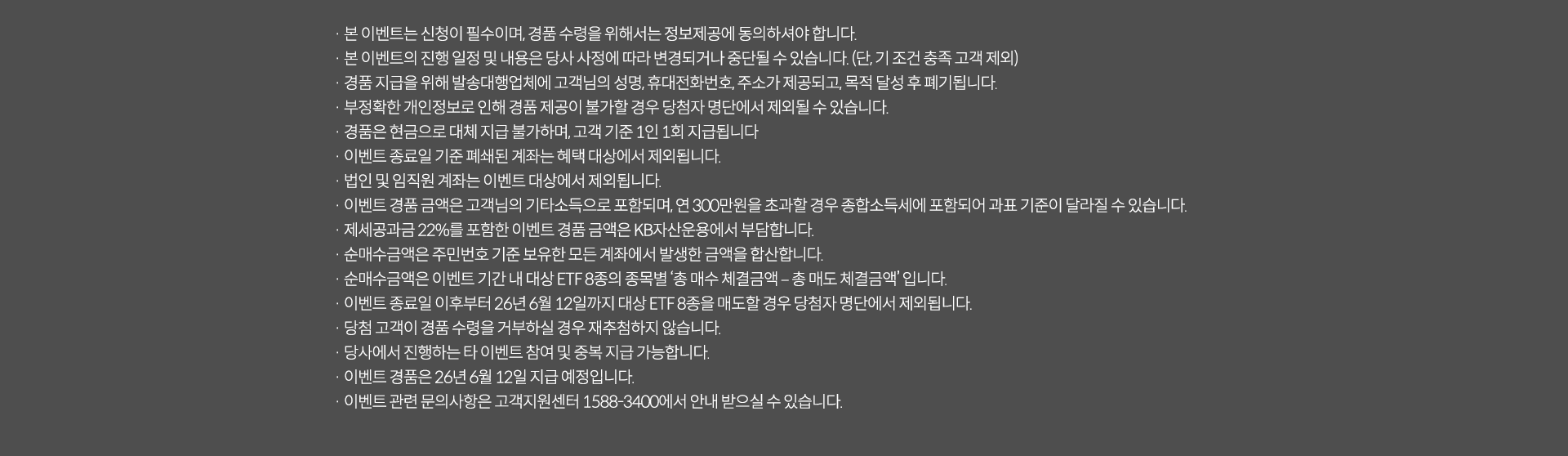 
              이벤트 유의사항 
              · 본 이벤트는 신청이 필수이며, 경품 수령을 위해서는 정보제공에 동의하셔야 합니다. 
              · 본 이벤트의 진행 일정 및 내용은 당사 사정에 따라 변경되거나 중단될 수 있습니다. (단, 기조건 충족 고객 제외)
              · 경품 지급을 위해 발송대행업체에 고객님의 성명, 휴대전화번호, 주소가 제공되고, 목적 달성 후 폐기됩니다. 
              · 부정확한 개인정보로 인해 경품 제공이 불가할 경우 당첨자 명단에서 제외될 수 있습니다. 
              · 경품은 현금으로 대체 지급 불가하며, 고객 기준 1인 1회 지급됩니다. 
              · 이벤트 종료일 기준 폐쇄된 계좌는 혜택 대상에서 제외됩니다. 
              · 법인 및 임직원 계좌는 이벤트 대상에서 제외됩니다. 
              · 이벤트 경품 금액은 고객님의 기타소득으로 포함되며, 연 300만원을 초과할 경우 종합소득세에 포함되어
              과표 기준이 달라질 수 있습니다. 
              · 제세공과금 22%를 포함한 이벤트 경품 금액은 KB자산운용에서 부담합니다. 
              · 순매수 금액은 주민번호 기준 보유한 모든 계좌에서 발생한 금액을 합산합니다. 
              · 순매수 금액은 이벤트 기간 내 대상 ETF8종의 종목별 '총 매수 체결금액 - 총 매도 체결금액' 입니다. 
              · 이벤트 종료일 이후부터 26년 6월 12일까지 대상 ETF8종을 매도할 경우 당첨자 명단에서 제외됩니다. 
              · 당첨 고객이 경품 수령을 거부하실 경우 재추첨하지 않습니다. 
              · 당사에서 진행하는 타 이벤트 참여 및 중복 지급 가능합니다. 
              · 이벤트 경품은 26년 6월 12일 지급 예정입니다. 
              · 이벤트 관련 문의사항은 고객지원센터 1588-3400에서 안내 받으실 수 있습니다. 
              