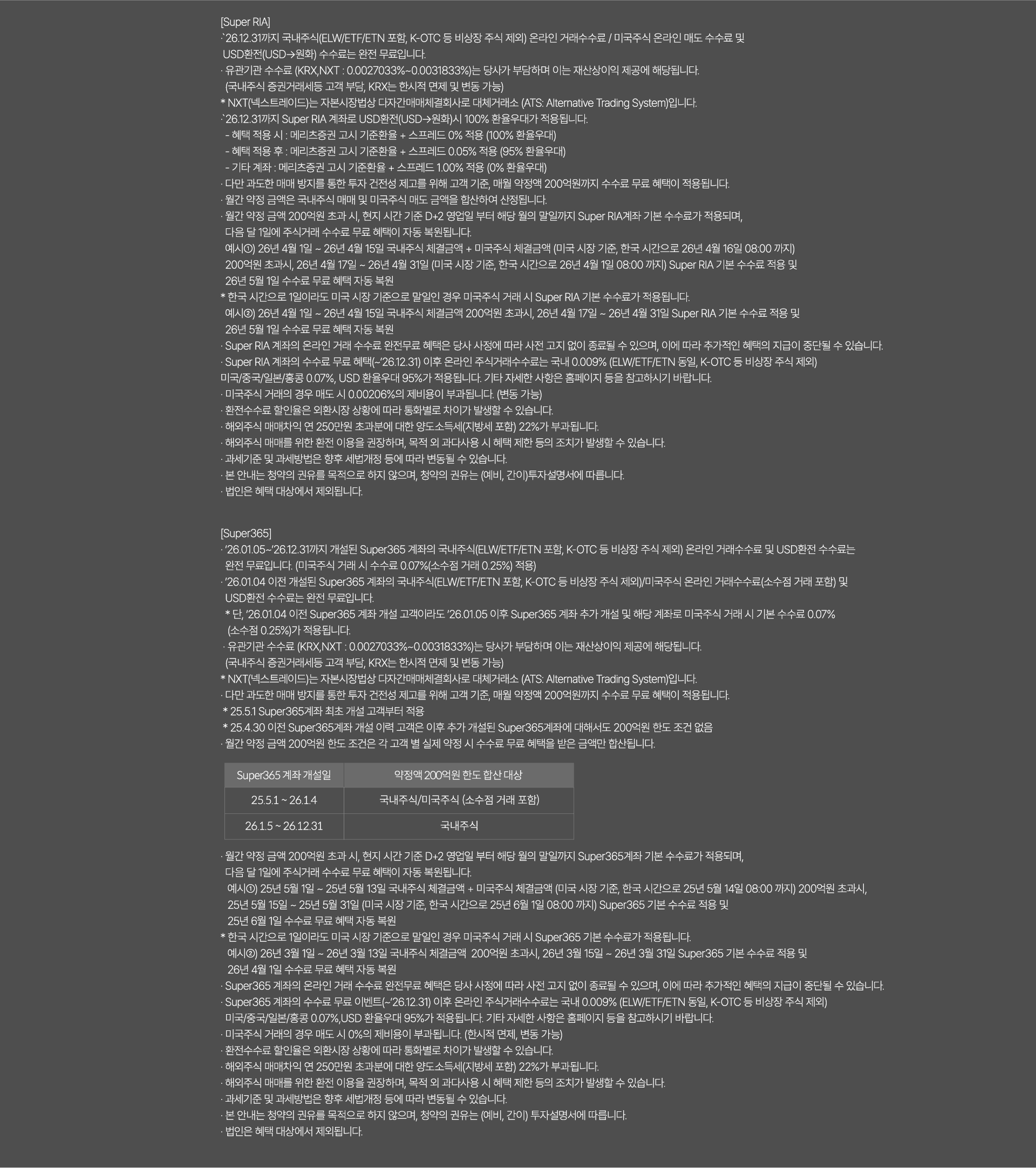 
              [Super RIA]
              · `26.12.31까지 국내주식(ELW/ETF/ETN 포함, K-OTC 등 비상장 주식 제외) 온라인 거래수수료/ 미국주식 온라인 매도 수수료 및
              USD환전(USD->원화)수수료는 완전 무료입니다. 
              · 유관기관 수수로(KRX,NXT:0.0027033%~0.0031833%)는 당사가 부담하며 이는 재산상이익 제공에 해당됩니다. 
              (국내주식 증권거래세등 고객 부담, KRX는 한시적 면제 및 변동 가능)
              * NXT(넥스트레이드)는 자본시장법상 다자간매매체결회사로 대체거래소(ATS:Alternative Trading System)입니다. 
              · `26.12.31까지 Super RIA 계좌로 USD환전(USD->원화)시 100% 환율우대가 적용됩니다. 
              - 혜택 적용 시: 메리츠증권 고시 기준환율 + 스프레드 0% 적용 (100% 환율우대)
              - 혜택 적용 후 : 메리츠증권 고시 기준환율 + 스프레드 0.05% 적용 (95% 환율우대)
              - 기타계좌 : 메리츠증권 고시 기준환율 + 스프레드 100% 적용 (0% 환율우대)
              · 다만 과도한 매매 방지를 통한 투자 건전성 제고를 위해 고객기준, 매월 약정액 200억원까지 수수료 무료 혜택이 적용됩니다. 
              · 월간 약정 금액은 국내주식 매매 및 미국주식 매도 금액을 합산하여 산정됩니다. 
              · 월간 약정 금액 200억원 초과 시, 현지 시간 기준 D+2 영업일 부터 해당 월의 말일까지 Super RIA계좌 기본 수수료가 적용되며,
              다음 달 1일에 주식거래 수수료 무료 혜택이 자동 복원됩니다. 
              예시1) 26년 4월 1일 ~ 26년 4월 15일 국내주식 체결금액 + 미국주식 체결금액(미국 시장 기준, 한국 시간으로 26년 4월 16일 08:00 까지)
              200억원 초과시, 26년 4월 17일 ~ 26년 4월 31일 (미국 시장 기준, 한국 시간으로 26년 4월 1일 08:00 까지)Super RIA 기본 수수료 적용 및
              26년 5월 1일 수수료 무료 혜택 자동 복원
              * 한국 시간으로 1일이라도 미국 시장 기준으로 말일인 경우 미국주식 거래시 Super RIA 기본 수수료가 적용됩니다. 
              예시2) 26년 4월 1일 ~ 26년 4월 15일 국내주식 체결금액 200억원 초과시, 26년 4월 17일 ~ 26년 4월 31일 Super RIA 기본 수수료 
              적용 및 26년 5월 1일 수수료 무료 혜택 자동 복원
              · Super RIA 계좌의 온라인 거래 수수료 완전무료 혜택은 당사 사정에 따라 사전 고지 없이 종료될 수 있으며, 이에 따라 
              추가적인 혜택의 지급이 중단될 수 있습니다. 
              · Super RIA 게좌의 수수료 무료 혜택(~`26.12.31)이후 온라인 주식거래수수료는 국내 0.009%(ELW/ETF/ETN동일, K-OTC등 비상장 주식 제외)
              미국/중국/일본/홍콩 0.07%, USD 환율우대 95%가 적용됩니다. 기타 자세한 사항은 홈페이지 등을 참고하시기 바랍니다. 
              · 미국주식 거래의 경우 매도 시 0%의 제비용이 부과됩니다.(한시적 면제, 변동 가능)
              · 환전수수료 할인율은 외환시장 상황에 따라 통화별로 차이가 발생할 수 있습니다. 
              · 해외주식 매매차익 연 250만원 초과분에 대한 양도소득세(지방세 포함) 22%가 부과됩니다. 
              · 해외주식 매매를 위한 환전 이용을 권장하며, 목적 외 과다사용 시 혜택 제한 도의 조치가 발생할 수 있습니다. 
              · 과세기준 및 과세방법은 향후 세법개정 등에 따라 변동될 수 있습니다. 
              · 본 안내는 청약의 권유를 목적으로 하지 않으며, 청약의 권유는(예비,간이)투자설명서에 따릅니다. 
              · 법인은 혜택 대상에서 제외됩니다. 

              [Super365]
              · `26.01.05~`26.12.31까지 개설된 Super365계좌의 국내주식(ELW/ETF/ETN 포함, K-OTC 등 비상장 주식 제외)
              온라인 거래 수수료 및 USD환전 수수료는 완전 무료입니다.(미국주식 거래 시 수수료 0.07%(소수점 거래 0.25%)적용)
              · `26.01.04 이전 개설된 Super365 계좌의 국내주식(ELW/ETF/ETN포함, K-OTC 등 비상장 주식 제외)/미국주식 온라인 거래수수료 
              (소수점 거래 포함) 및 USD환전 수수료는 완전 무료입니다. 
              * 단, `26.01.04 이전 Super365 계좌 개설 고객이라도 `26.01.05이후 Super365 계좌 추가 개설 및 해당 계좌로 미국주식 거래 시 
              기본 수수료 0.07% (소수점 0.25%)가 적용됩니다. 
              · 유관기관 수수료(KRX,NXT: 0.0027033%~0.0031833%)는 당사가 부담하며 이는 재산상이익 제공에 해당됩니다. 
              (국내주식 증권거래세 등 고객 부담, KRX는 한시적 면제 및 변동 가능)
              * NXT(넥스트레이드)는 자본시장법상 다자간매매체결회사로 대체거래소(ATS: Alternative Trading System)입니다. 
              · 다만 과도한 매매 방지를 통한 투자 건전성 제고를 위해 고객 기준, 매월 약정액 200억원까지 수수료 무료 혜택이 적용됩니다. 
              * 25.5.1 Super365계좌 최초 개설 고객부터 적용 
              * 25.4.30 이전 Super365계좌 개설 이력 고객은 이후 추가 개설된 Super365계좌에 대해서도 200억원 한도 조건 없음 
              · 월간 약정 금액 200억원 한도 조건은 각 고객 별 실제 약정 시 수수료 무료 혜택을 받은 금액만 합산됩니다. 
              · 월간 약정 금액 200억원 초과 시, 현지 시간 기준 D+2 영업일 부터 해당 월의 말일까지 Super365계좌 기본 수수료가 적용되며,
              다음 달 1일에 주식거래 수수료 무료 혜택이 자동 복원됩니다. 
              예시1)25년 5월 1일 ~ 25년 5월 13일 국내주식 체결 금액 + 미국주식 체결금액(미국 시장 기준, 한국 시간으로 25년 5월 14일 08:00 까지)
              200억원 초과시, 25년 5월 15일 ~ 25년 5월 31일 (미국 시장 기준, 한국 시간으로 25년 6월 1일 08:00 까지) Super365 기본 수수료 적용 및 
              25년 6월 1일 수수료 무료 혜택 자동 복원 
              * 한국 시간으로 1일이라도 미국 시장 기준으로 말일인 경우 미국주식 거래 시 Super365 기본 수수료가 적용됩니다. 
              예시2)26년3월1일 ~ 26년 3월 13일 국내주식 체결금액 200억원 초과시, 26년 3월 15일 ~ 26년 3월 31일 Super365 기본 수수료 적용 및 
              26년 4월 1일 수수료 무료 혜택 자동 복원 
              · Super365 계좌의 온라인 거래 수수료 완전무료 혜택은 당사 사정에 따라 사전 고지 없이 종료될 수 있으며, 이에 따라 추가적인 혜택의 
              지급이 중단될 수 있습니다. 
              · Super365 계좌의 무료 이벤트(~`26.12.31)이후 온라인 주식거래수수료는 국내0.009%(ELW/ETF/ETN 동일, K-OTC 등 비상장 주식 제외)
              미국/중국/일본/홍콩 0.07%, USD환율우대 95%가 적용됩니다. 기타 자세한 사항은 홈페이지 등을 참고하시기 바랍니다. 
              · 미국주식 거래의 경우 매도 시 0%의 제비용이 부과됩니다.(한시적 면제, 변동 가능)
              · 환전수수료 할인율은 외환시장 상황에 따라 통화별로 차이가 발생할 수 있습니다. 
              · 해외주식 매매차익 연 250만원 초과분에 대한 양도소득세(지방세 포함)22%가 부과됩니다. 
              · 해외주식 매매를 위한 환전 이용을 구너장하며, 목적 외 과다사용 시 혜택 제한 등이 조치가 발생할 수 있습니다. 
              · 과세기준 및 과세방법은 향후 세법개정 등에 따라 변동될 수 있습니다. 
              · 본 안내는 청약의 권유를 목적으로 하지 않으며, 청약의 권유는 (예비,간이)투자 설명서에 따릅니다. 
              · 법인은 혜택 대상에서 제외됩니다. 
              