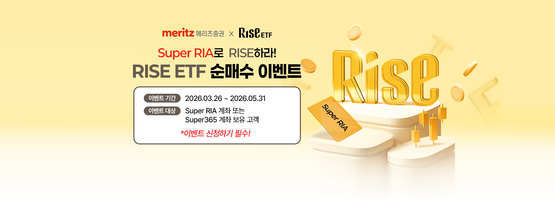
            메리츠증권 X RISE ETF 
            Super RIA로 RISE하라!
            RISE ETF 순매수 이벤트 
            이벤트 기간 : 2026.03.26 ~ 2026.05.31
            이벤트 대상 : Super RIA 계좌 또는 Super365 계좌 보유 고객 
            * 이벤트 신청하기 필수!
            