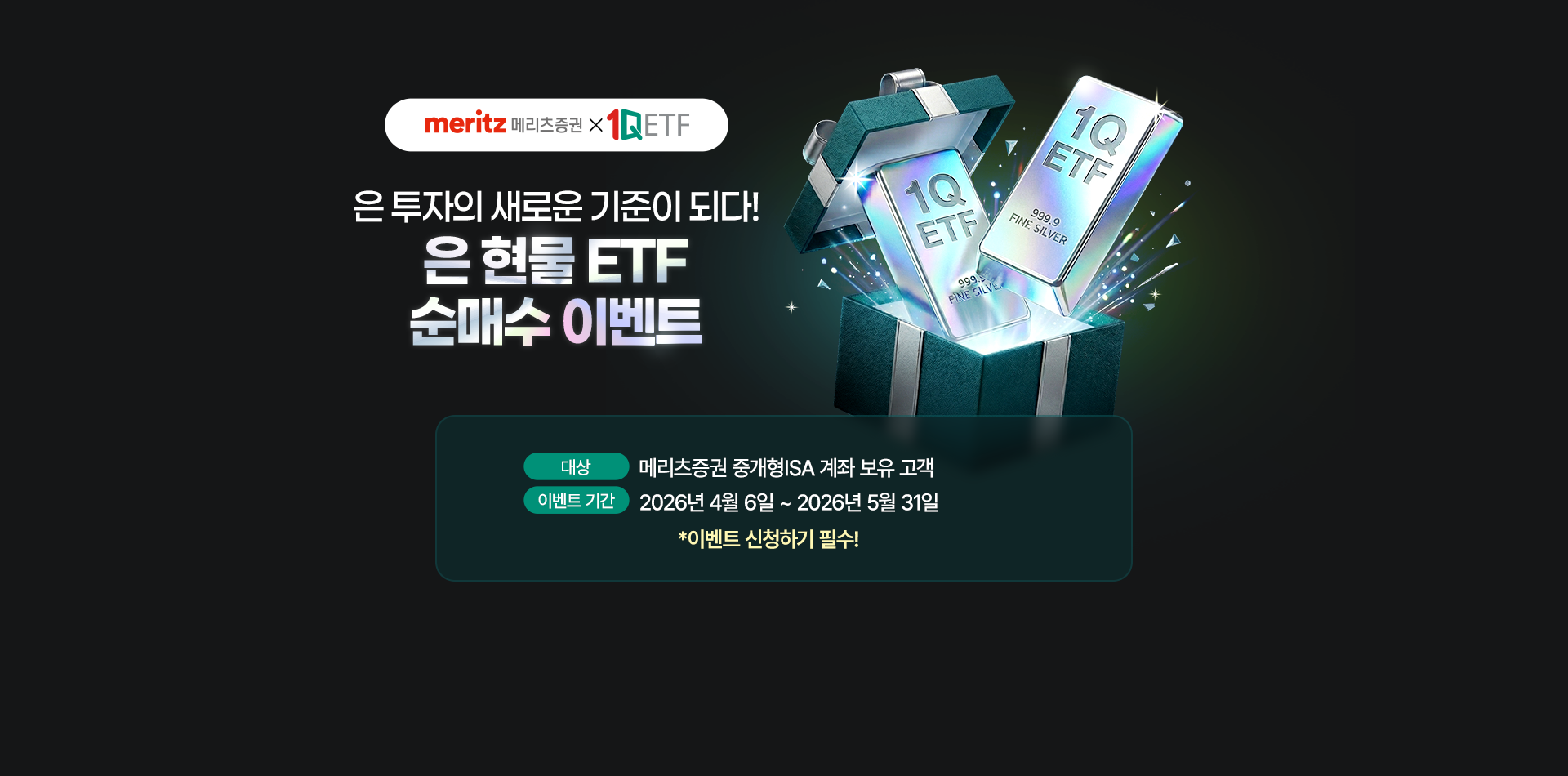 
            은 투자의 새로운 기준이 되다!
            은 현물 ETF 순매수 이벤트 
            대상 : 메리츠증권 중개형 ISA 계좌 보유 고객 
            이벤트 기간 : 2026년 4월 6일 ~ 2026년 5월 31일 
            * 이벤트 신청하기 필수!
            