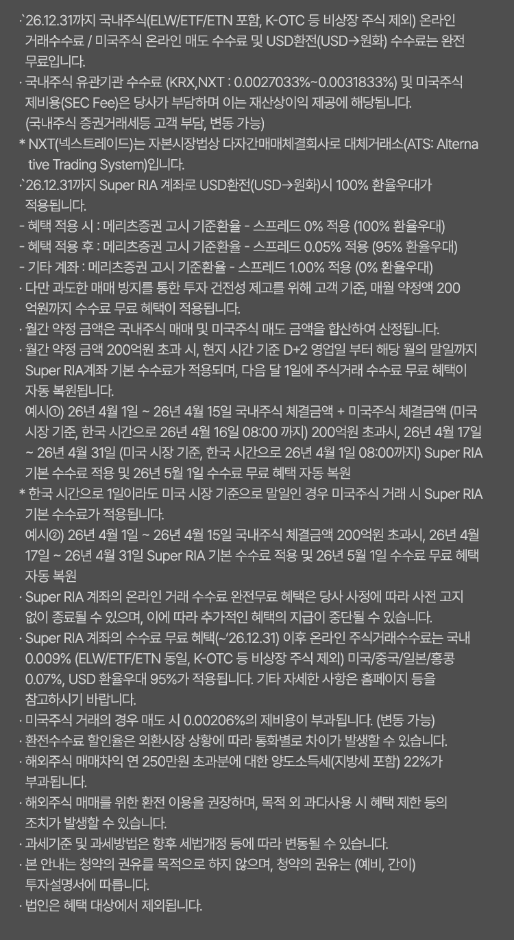 
            수수료 무료 혜택 및 기타 유의사항 
              · `26.12.31까지 국내주식(ELW/ETF/ETN 포함, K-OTC 등 비상장 주식 제외) 온라인 거래수수료 / 미국주식 온라인 매도 수수료 및 USD환전(USD->원화)
              수수료는 완전 무료입니다. 
              · 유관기관 수수료(KRX,NXT:0.0027033%~0.031833%)는 당사가 부담하며 이는 재산상이익 제공에 해당됩니다. 
              (국내주식 증권거래세등 고객부담, KRX는 한시적 면제 및 변동 가능)
              * NXT(넥스트레이드)는 자본시장법상 다자간매매체결회사로 대체거래소(ATS: Alternative Trading System)입니다. 
              · `26.12.31까지 Super RIA 계좌로 USD환전(USD->원화)시 100% 환율 우대가 적용됩니다. 
              - 혜택 적용 시 : 메리츠증권 고시 기준환율 + 스프레드 0% 적용 (100% 환율 우대)
              - 혜택 적용 후 : 메리츠증권 고시 기준환율 + 스프레드 0.05% 적용 (95% 환율 우대)
              - 기타 계좌 : 메리츠증권 고시 기준환율 + 스프레드 1.00% 적용 (0% 환율 우대)
              · 다만 과도한 매매 방지를 통한 투자 건전성 제고를 위해 고객 기준, 매월 약정액 200억원까지 수수료 무료 혜택이 적용됩니다. 
              · 월간 약정 금액은 국내주식 매매 및 미국주식 매도 금액을 합산하여 산정됩니다. 
              · 월간 약정 금액 200억원 초과 시, 현지 시간 기준 D+2 영업일 부터 해당 월의 말일까지 Super RIA계좌 기분 수수료가 적용되며, 
              다음달 1일에 주식거래 수수료 무료 혜택이 자동 복원됩니다. 
              예시1) 26년 4월 1일 ~ 26년 4월 15일 국내주식 체결금액 + 미국주식 체결금액 (미국 시장 기준, 한국 시간으로 26년 4월 16일 08:00 까지) 200억원
              초과시, 26년 4월 17일 ~ 26년 4월 31일(미국 시장 기준, 한국 시간으로 26년 4월 1일 08:00 까지) Super RIA 기본 수수료 적용 및 26년 5월 1일 수수료 
              무료 혜택 자동 복원 
              * 한국 시간으로 1일이라도 미국 시장 기준으로 말일인 경우 미국주식 거래 시 Super RIA 기본 수수료가 적용됩니다. 
              예시2)26년 4월 1일 ~ 26년 4월15일 국내주식 체결금액 200억원 초과시, 26년 4월17일~26년4월31일 Super RIA 기본 수수료 적용 및 26년 5월 1일 
              수수료 무료 혜택 자동 복원 
              · Super RIA 계좌의 온라인 거래 수수료 완전무료 혜택은 당사 사정에 따라 사전 고지 없이 종료될 수 있으며, 이에 따라 추가적인 혜택의 지급이 
              중단될 수 있습니다. 
              · Super RIA 계좌의 수수료 무료 혜택(~`26.12.31)이후 온라인 주식거래수수료는 국내 0.009%(ELW/ETF/ETN동일, K-OTC 등 비상장 주식 제외)
              미국/중국/일본/홍콩 0.07%, USD 환율우대 95%가 적용됩니다. 기타 자세한 사항은 홈페이지 등을 참고하시기 바랍니다. 
              · 미국주식 거래의 경우 매도 시 0.00206%의 제비용이 부과됩니다. (한시적 면제, 변동 가능)
              · 환전수수료 할인율은 외환시장 상황에 따라 통화별로 차이가 발생할 수 있습니다. 
              · 해외주식 매매차익 연 250만원 초과분에 대한 양도소득세(지방세 포함) 22%가 부과됩니다. 
              · 해외주식 매매를 위한 환전 이용을 권장하며, 목적 외 과다사용 시 혜택 제한 등의 조치가 발생할 수 있습니다. 
              · 과세기준 및 과세방법은 향후 세법개정 등에 따라 변동될 수 있습니다. 
              · 본 안내는 청약의 권유를 목적으로 하지 않으며, 청약의 권유는 (예비, 간이) 투자설명서에 따릅니다. 
              · 법인은 혜택 대상에서 제외됩니다. 
            
