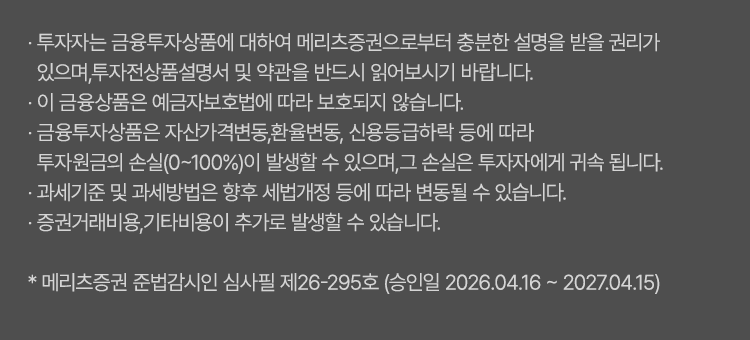 
              투자 유의사항 
              · 투자자는 금융투자상품<주식,펀드>에 대하여 메리츠증권으로부터 충분한 설명을 받을 권리가 있으며, 
              투자전 상품설명서 및 약관을 반드시 읽어보시기 바랍니다. 
              · 이 금융상품<주식,펀드>은 예금자보호법에 따라 보호되지 않습니다. 
              · 금융투자상품<주식,펀드>은 자산가격변동, 환율변동, 신용등급하락 등에 따라 
              투자원금의 손실(0~100%)이 발생할 수 있으며, 그 손실은 투자자에게 귀속됩니다. 
              · 과세기준 및 과세방법은 향후 세법개정 등에 따라 변동될 수 있습니다. 
              · 증권거래비용, 기타비용이 추가로 발생할 수 있습니다. 
              * 메리츠증권 준법감시인 심사필 제26-226호(2026.03.31~2027.03.30)
              