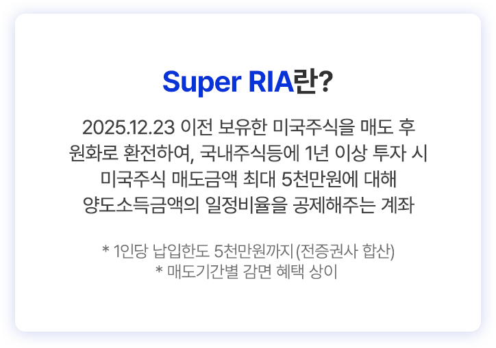 
          Super RIA란? 
          2025.12.23 이전 보유한 미국주식을 매도 후 
          원화로 환전하여, 국내주식등에 1년 이상 투자 시 
          미국주식 매도금액 최대 5천만원에 대해 
          양도소득금액의 일정비율을 공제해주는 계좌 
          * 1인당 납입한도 5천만원까지 (전증권사 합산)
          * 매도기간별 감면 혜택 상이
          