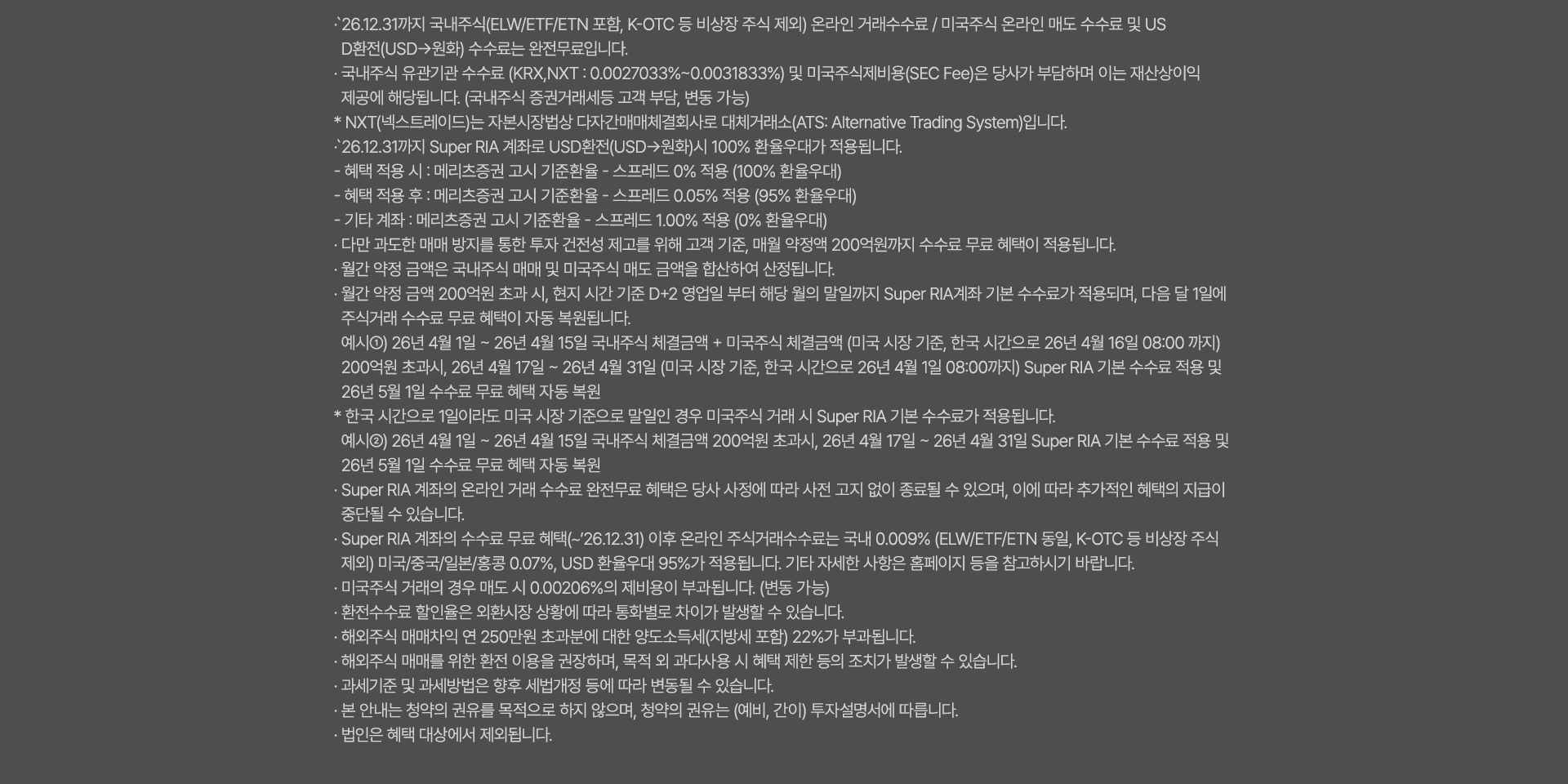 
              수수료 무료 혜택 및 기타 유의사항 
              · `26.12.31까지 국내주식(ELW/ETF/ETN 포함, K-OTC 등 비상장 주식 제외) 온라인 거래 수수료 / 미국주식 온라인 매도 수수료 및 USD환전(USD->원화)
              수수료는 완전 무료입니다. 
              · 유관기간 수수료(KRX,NXT: 0.0027033% ~ 0.0031833%)는 당사가 부담하며 이는 재산상이익 제공에 해당됩니다. 
              (국내주식 증권거래세등 고객 부담, KRX는 한시적 면제 및 변동 가능)
              * NXT(넥스트레이드)는 자본시장법상 다자간매매체결회사로 대체거래소(ATS: Alternative Trading System)입니다. 
              · `26.12.31까지 Super RIA 계좌로 USD환전(USD->원화)시 100% 환율우대가 적용됩니다. 
              - 혜택 적용 시: 메리츠증권 고시 기준환율 + 스프레드 0% 적용(100% 환율우대)
              - 혜택 적용 후: 메리츠증권 고시 기준환율 + 스프레드 0.05% 적용(95% 환율우대)
              - 기타 계좌 : 메리츠증권 고시 기준환율 + 스프레드 1.00% 적용 (0% 환율우대)
              · 다만 과도한 매매 방지를 통한 투자 건전성 제고를 위해 고객 기준, 매월 약정액 200억원까지 수수료 무료 혜택이 적용됩니다. 
              · 월간 약정 금액은 국내주식 매매 및 미국주식 매도 금액을 합산하여 산정됩니다. 
              · 월간 약정 금액 200억원 초과 시, 현지 시간 기준 D+2영업일 부터 해당 월의 말일까지 Super RIA 계좌 기분 수수료가 적용되며, 
              다음 달 1일에 주식거래 수수료 무료 혜택이 자동 복원됩니다. 
              예시1) 26년 4월 1일 ~ 26년 4월 15일 국내주식 체결금액 + 미국주식 체결금액(미국 시장 기준, 한국 시간으로 26년 4월16일 08:00 까지)
              200억원 초과시, 26년 4월17일 ~ 26년 4월 31일 (미국 시장 기준, 한국 시간으로 26년 4월 1일 08:00 까지)Super RIA 기본 수수료 적용 및 
              26년 5월 1일 수수료 무료 혜택 자동 복원 
              * 한국 시간으로 1일이라도 미국 시장 기준으로 말일인 경우 미국주식 거래 시 Super RIA 기본 수수료가 적용됩니다. 
              예시2)26년 4월 1일 ~ 26년 4월15일 국내주식 체결금액 200억원 초과시, 26년 4월 17일 ~ 26년 4월 31일 SuperRIA 기본 수수료 
              적용 및 26년 5월 1일 수수료 무료 혜택 자동 복원 
              · Super RIA 계좌의 온라인 거래 수수료 완전무료 혜택은 당사 사정에 따라 사전 고지 없이 종료될 수 있으며, 
              이에 따라 추가적인 혜택의 지급이 중단될 수 있습니다. 
              · Super RIA 계좌의 수수료 무료 혜택(~`26.12.31) 이후 온라인 주식거래수수료는 국내 0.009%(ELW/ETF/ETN동일, K-OTC 등 비상장 주식 제외)
              미국/중국/일본/홍콩 0.07%, USD 환율우대 95%가 적용됩니다. 기타 자세한 사항은 홈페이지 등을 참고하시기 바랍니다. 
              · 미국주식 거래의 경우 매도 시 0.00206%의 제비용이 부과됩니다. (한시적면제, 변동 가능)
              · 환전수수료 할인율은 외환시장 상황에 따라 통화별로 차이가 발생할 수 있습니다. 
              · 해외주식 매매차익 연 250만원 초과분에 대한 양도소득세(지방세 포함)22%가 부과됩니다. 
              · 해외주식 매매를 위한 환전 이용을 권장하며, 목적 외 과다사용 시 혜택 제한 등의 조치가 발생할 수 있습니다. 
              · 과세기준 및 과세방법은 향후 세법개정 등에 따라 변동될 수 있습니다. 
              · 본 안내는 청약의 권유를 목적으로 하지 않으며, 청약의 권유는 (예비, 간이)투자설명서에 따릅니다. 
              · 법인은 혜택 대상에서 제외됩니다. 
              