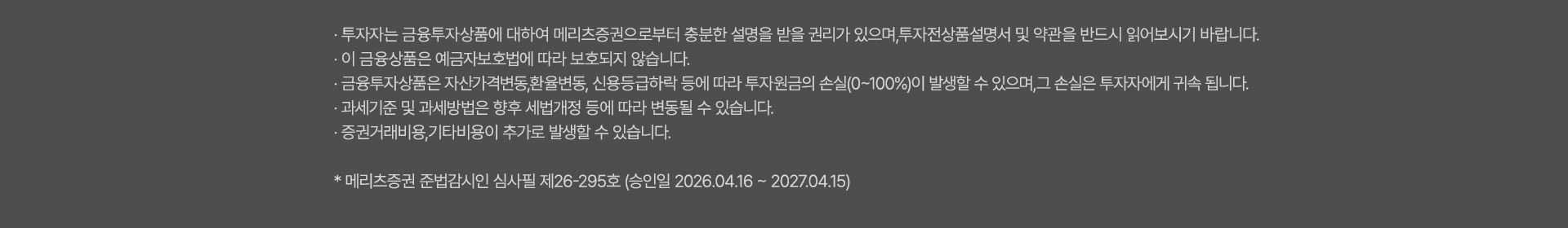 
              투자 유의사항 
              · 투자자는 금융투자상품<주식,펀드>에 대하여 메리츠증권으로부터 충분한 설명을 받을 권리가 있으며, 
              투자전 상품설명서 및 약관을 반드시 읽어보시기 바랍니다. 
              · 이 금융상품<주식,펀드>은 예금자보호법에 따라 보호되지 않습니다. 
              · 금융투자상품<주식,펀드>은 자산가격변동, 환율변동, 신용등급하락 등에 따라 
              투자원금의 손실(0~100%)이 발생할 수 있으며, 그 손실은 투자자에게 귀속됩니다. 
              · 과세기준 및 과세방법은 향후 세법개정 등에 따라 변동될 수 있습니다. 
              · 증권거래비용, 기타비용이 추가로 발생할 수 있습니다. 
              * 메리츠증권 준법감시인 심사필 제26-226호(2026.03.31~2027.03.30)
              