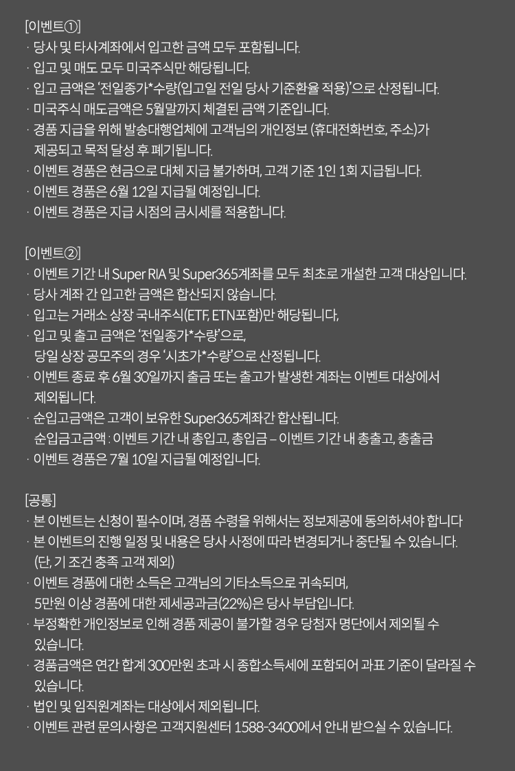 
          이벤트 유의사항 

          [이벤트 1]
          · 당사 및 타사 계좌에서 입고한 금액 모두 포함됩니다. 
          · 입고 및 매도 모두 미국주식만 해당됩니다. 
          · 입고 금액은 '전일종가*수량(입고일 전일 당사 기준환율 적용)'으로 산정됩니다.
          · 미국주식 매도금액은 5월말까지 체결된 금액 기준입니다. 
          · 경품 지급을 위해 발송대행업체에 고객님의 개인정보(휴대전화번호,주소)가 제공되고 목적 달성 후 
          폐기 됩니다. 
          · 이벤트 경품은 현금으로 대체 지급 불가하며, 고객 기준 1인 1회 지급됩니다. 
          · 이벤트 경품은 6월12일 지급될 예정입니다. 
          · 이벤트 경품은 지급 시점의 금시세를 적용합니다. 

          [이벤트2]
          · 이벤트 기간 내 Super RIA 및 Super365계좌를 모두 최초로 개설한 고객 대상입니다. 
          · 당사 계좌 간 입고한 금액은 합산되지 않습니다. 
          · 입고는 거래소 상장 국내주식(ETF,ETN포함)만 해당됩니다. 
          · 입고 및 출고 금액은 '전일종가*수량'으로, 당일 상장 공모주의 경우 '시초가*수량'으로 산정됩니다. 
          · 이벤트 종료 후 6월30일까지 출금 또는 출고가 발생한 계좌는 이벤트 대상에서 제외됩니다. 
          · 순입고금액은 고객이 보유한 Super365계좌간 합산됩니다. 
          · 이벤트 경품은 7월 10일 지급될 예정입니다. 

          [공통]
          · 본 이벤트는 신청이 필수이며, 경품 수령을 위해서는 정보제공에 동의하셔야 합니다. 
          · 본 이벤트의 진행 일정 및 내용은 당사 사정에 따라 변경되거나 중단될 수 있습니다.(단, 기조건 충족 고객 제외)
          · 이벤트 경품에 대한 소득은 고객님의 기타소득으로 귀속되며, 5만원 이상 경품에 대한 제세공과금(22%)은 당사 부담입니다. 
          · 부정확한 개인정보로 인해 경품 제공이 불가할 경우 당첨자 명단에서 제외될 수 있습니다. 
          · 경품금액은 연간 합계 300만원 초과 시 종합소득세에 포함되어 과표 기준이 달라질 수 있습니다. 
          · 법인 및 임직원 계좌는 대상에서 제외됩니다. 
          · 이벤트 관련 문의사항은 고객지원센터 1588-3400에서 안내 받으실 수 있습니다. 
            
