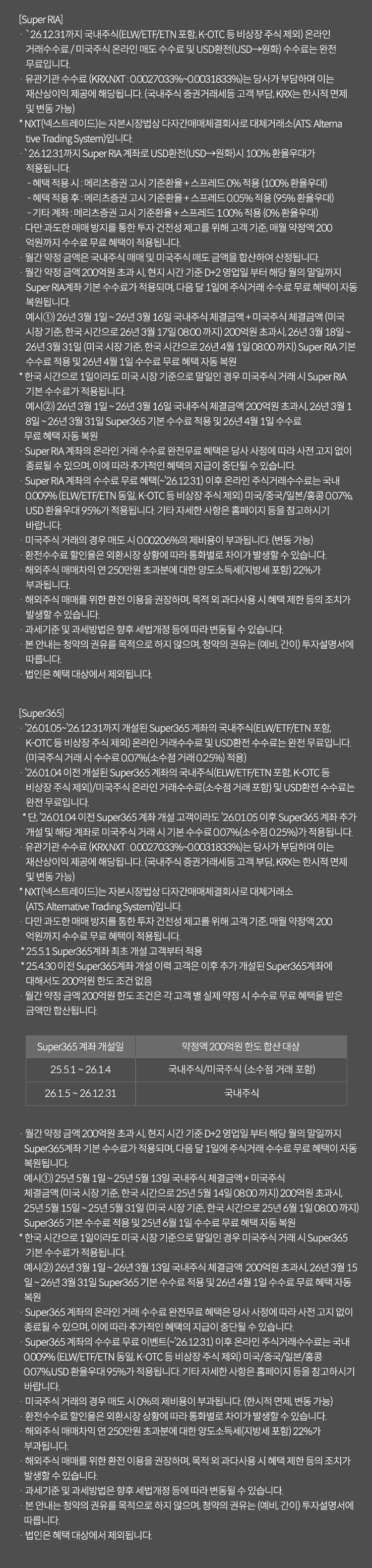 
              수수료 무료 이벤트 및 기타 유의사항 

              [Super RIA]
              · `26.12.31까지 국내주식(ELW/ETF/ETN 포함, K-OTC 등 비상장 주식 제외) 온라인 거래 수수료 / 미국주식 온라인 
              매도 수수료 및 USD환전(USD->원화) 수수료는 완전 무료입니다. 
              · 유관기간 수수료(KRX,NXT:0.0027033%~0.0031833%)는 당사가 부담하며 이는 재산상이익 제공에 해당됩니다. 
              (국내주식 증권거래세등 고객 부담, KRX는 한시적 면제 및 변동 가능)
              * NXT(넥스트레이드)는 자본시장 법상 다자간매매체결회사로 대체거래소(ATS: Alternative Trading System)입니다. 
              · `26.12.31까지 Super RIA계좌로 USD환전(USD->원화)시 100% 환율 우대가 적용됩니다. 
              - 혜택 적용 시: 메리츠증권 고시 기준환율 + 스프레드 0% 적용(100% 환율 우대)
              - 혜택 적용 후 : 메리츠증권 고시 기준화율 + 스프레드 0.05% 적용 (95% 환율 우대)
              - 기타 계좌: 메리츠증권 고시 기준환율 + 스프레드 0.10%적용(0% 환율 우대)
              · 다만 과도한 매매 방지를 통한 투자 건전성 제고를 위해 고객 기준, 매월 약정액 200억원까지 수수료 무료 혜택이 적용됩니다. 
              · 월간 약정 금액은 국내주식 매매 및 미국주식 매도 금액을 합산하여 산정됩니다. 
              · 월간 약정 금액 200억원 초과 시, 현지 시간 기준 D+2영업일부터 해당 월의 말일까지 Super RIA계좌 기본 수수료가 적용되며,
              다음 달 1일에 주식거래 수수료 무료 혜택이 자동 복원됩니다. 
              예시1) 26년 3월 1일 ~ 26년 3월 16일 국내주식 체결금액 + 미국주식 체결금액(미국 시장 기준, 한국 시간으로 26년 3월 17일 08:00 까지)
              200억원 초과시, 26년 3월 18일 ~ 26년 3월 31일(미국 시장 기준, 한국 시간으로 26년 4월 1일 08:00 까지)Super RIA 기본 수수료 적용 
              및 26년 4월 1일 수수료 무료 혜택 자동 복원 
              * 한국 시간으로 1일이라도 미국 시장 기준으로 말일인 경우 미국주식 거래 시 Super RIA 기본 수수료가 적용됩니다. 
              예시2) 26년 3월 1일~26년 3월16일 국내주식 체결금액 200억원 초과시, 26년 3월 18일 ~ 26년 3월 31일 Super365 기본 수수료 
              적용 및 26년 4월 1일 수수료 무료 혜택 자동 복원 
              · Super RIA 계좌의 온라인 거래 수수료 완전무료 혜택은 당사 사정에 따라 사전 고지 없이 종료될 수 있으며, 이에 따라 추가적인 혜택의 
              지급이 중단될 수 있습니다. 
              · Super RIA 계좌의 수수료 무료 혜택(~`26.12.31)이후 온라인 주식거래수수료는 국내 0.009%(ELW/ETF/ETN 동일, K-OTC 등 비상장 주식 제외)
              미국/중국/일본/홍콩 0.07%, USD 환율우대 95%가 적용됩니다. 기타 자세한 사항은 홈페이지 등을 참고하시기 바랍니다. 
              · 미국주식 거래의 경우 매도 시 0.00206%의 제비용이 부과됩니다.(한시적 면제, 변동가능)
              · 환전수수료 할인율은 외환시장 상황에 따라 통화별로 차이가 발생할 수 있습니다. 
              · 해외주식 매매차익 연 250만원 초과분에 대한 양도소득세(지방세 포함)22%가 부과됩니다. 
              · 해외주식 매매를 위한 환전 이용을 권장하며, 목적 외 과다사용 시 혜택 제한 등의 조치가 발생할 수 있습니다. 
              · 과세기준 및 과세방법은 향후 세법개정 등에 따라 변동될 수 있습니다. 
              · 본 안내는 청약의 권유를 목적으로 하지 않으며, 청약의 권유는 (예비, 간이) 투자설명서에 따릅니다. 
              · 법인은 혜택 대상에서 제외됩니다. 

              [Super365]
              · `26.01.05~`26.12.31까지 개설된 Super365 계좌의 국내주식(ELW/ETF/ETN 포함, K-OTC 등 비상장 주식 제외)
              온라인 거래 수수료 및 USD환전 수수료는 완전 무료입니다. (미국주식 거래 시 수수료 0.07%(소수점 거래 0.25%)적용)
              · `26.01.04 이전 개설된 Super365 계좌의 국내수직(ELW/ETF/ETN 포함, K-OTC 등 비상장 주식 제외)/ 미국주식
              온라인 거래수수료(소수점 거래 포함) 및 USD환전 수수료는 완전 무료입니다. 
              * 단, `26.01.04 이전 Super365 계좌 개설 고객이라도 `26.01.05 이후 Super365 계좌 추가 개설 및 
              해당 계좌로 미국주식 거래 시 기본 수수료 0.07%(소수점 0.25%)가 적용됩니다. 
              · 유관기관 수수료(KRX,NXT:0.0027033%~0.0031833%)는 당사가 부담하며 이는 재산상이익 제공에 해당됩니다. 
              (국내주식 증권거래세등 고객 부담, KRX는 한시적 면제 및 변동 가능)
              * NXT(넥스트레이드)는 자본시장법상 다자간매매체결회사로 대체거래소(ATS: Alternative Trading System)입니다. 
              · 다만 과도한 매매 방지를 통한 투자 건전성 제고를 위해 고객 기준, 매월 약정액 200억원까지 수수료 무료 혜택이 
              적용됩니다. 
              * 25.5.1 Super365계좌 최초 개설 고객부터 적용 
              * 25.4.30 이전 Super365계좌 개설 이력 고객은 이후 추가 개설된 Super365계좌에 대해서도 200억원 한도 조건 없음 
              · 월간 약정 금액 200억원 한도 조건은 각 고객 별 실제 약정 시 수수료 무료 혜택을 받은 금액만 합산됩니다. 
              · 월간 약정 금액 200억원 초과 시, 현지 시간 기준 D+2영업일 부터 해당 월의 말일까지 
              Super365계좌 기본 수수료가 적용되며, 다음 달 1일에 주식거래 수수료 무료 혜택이 자동 복원됩니다. 
              예시1)25년 5월 1일 ~ 25년 5월 13일 국내주식 체결금액 + 미국주식 체결금액(미국 시장 기준, 한국 시간으로 25년 5월 14일 
              08:00 까지) 200억원 초과시, 25년 5월 15일 ~ 25년 5월 31일(미국 시장 기준, 한국 시간으로 25년 6월 1일 08:00 까지)
              Super365 기본 수수료 적용 및 25년 6월 1일 수수료 무료 혜택 자동 복원 
              * 한국 시간으로 1일이라도 미국 시장 기준으로 말일인 경우 미국주식 거래시 Super365 기본 수수료가 적용됩니다. 
              예시2)26년3월1일~26년3월13일 국내주식 체결금액 200억원 초과시, 26년 3월 15일~26년3월31일 Super365 기본 수수료 적용 및 
              26년 4월 1일 수수료 무료 혜택 자동 복원 
              · Super365 계좌의 온라인 거래 수수료 완전무료혜택은 당사 사정에 따라 사전 고지 없이 종료될 수 있으며, 이에 따라 
              추가적인 혜택의 지급이 중단될 수 있습니다. 
              · Super365계좌의 수수료 무료 이벤트(~`26.12.31)이후 온라인 주식거래수수료는 국내 0.009%(ELW/ETF/ETN 동일, K-OTC 등 비상장 주식 제외)
              미국/중국/일본/홍콩 0.07%, USD 환율우대 95%가 적용됩니다. 기타 자세한 사항은 홈페이지 등을 참고하시기 바랍니다. 
              · 미국주식 거래의 경우 매도 시 0%의 제비용이 부과됩니다.(한시적면제,변동 가능)
              · 환전수수료 할인율은 외환시장 상황에 따라 통화별로 차이가 발생할 수 있습니다. 
              · 해외주식 매매차익 연 250만원 초과분에 대한 양도소득세(지방세포함)22%가 부과됩니다. 
              · 해외주식 매매를 위한 환전 이용을 권장하며, 목적 외 과다사용시 혜택 제한 등의 조치가 발생할 수 있습니다. 
              · 과세기준 및 과세방법은 향후 세법개정 등에 따라 변동될 수 있습니다. 
              · 본 안내는 청약의 권유를 목적으로 하지 않으며, 청약의 권유는(예비,간이)투자설명서에 따릅니다. 
              · 법인은 혜택 대상에서 제외됩니다. 
              