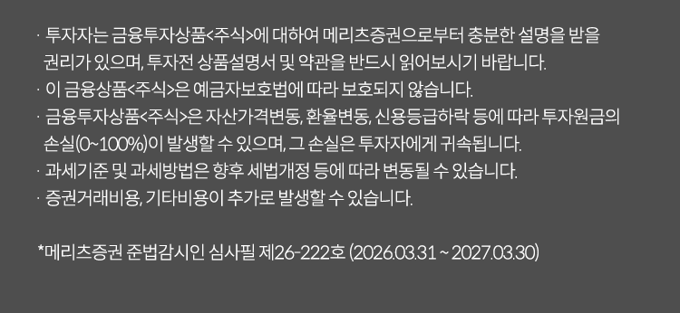 
          투자 유의사항 
          · 투자자는 금융투자상품<주식>에 대하여 메리츠증권으로부터 충분한 설명을 받을 권리가 있으며, 투자전 상품설명서 및 
          약관을 반드시 읽어보시기 바랍니다. 
          · 이 금융상품<주식>은 예금자보호법에 따라 보호되지 않습니다. 
          · 이 금융투자상품<주식>은 자산가격변동, 환율변동, 신용등급 하락 등에 따라 투자원금의 손실(0~100%)이 발생할 수 있으며, 
          그 손실은 투자자에게 귀속됩니다. 
          · 과세기준 및 과세방법은 향후 세법개정 등에 따라 변동될 수 있습니다. 
          · 증권거래비용, 기타비용이 추가로 발생할 수 있습니다. 
          * 메리츠증권 준법감시인 심사필 제 26-222호(2026.03.31~2027.03.30)
          