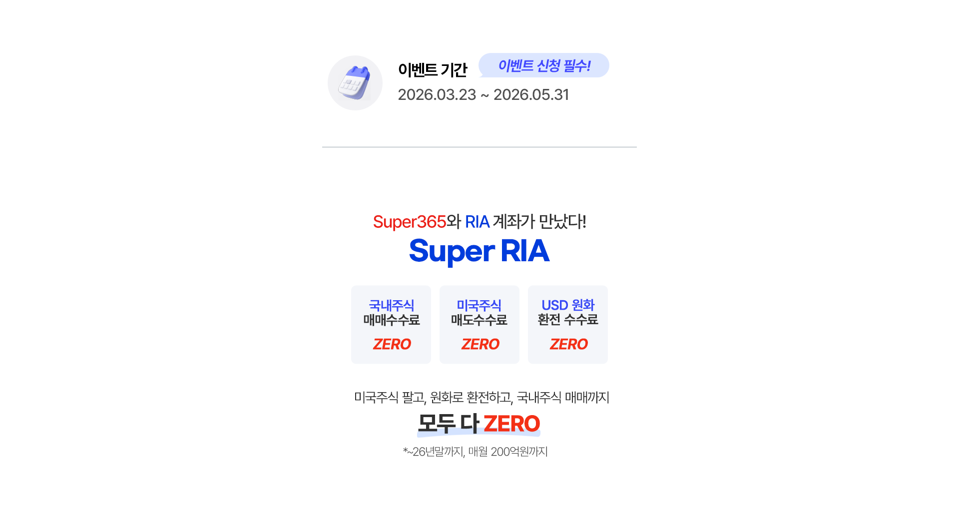 
              이벤트 기간 * 이벤트 신청 필수!
              2026.03.23 ~ 2026.05.31 
              Super365와 RIA 계좌가 만났다!
              Super RIA 
              - 국내주식 매매수수료 ZERO 
              - 미국주식 매도 수수료 ZERO 
              - USD 원화 환전 수수료 ZERO 
              미국주식 팔고, 원화로 환전하고, 국내주식 매매까지 
              모두다 ZERO 
              * ~26년 말까지, 매월 200억원까지 
              