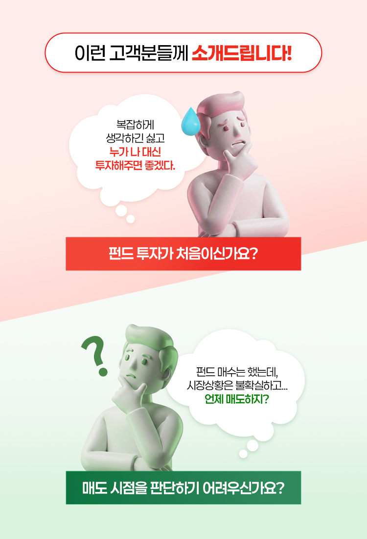 
            이런 고객분들께 소개드립니다!
            복잡하게 생각하긴 싫고 누가 나 대신 투자해주면 좋겠다
            펀드 투자가 처음이신가요?

            펀드 매수는 했는데, 시장상황은 불확실하고... 언제 매도하지?
            매도 시점을 판단하기 어려우신가요?
          