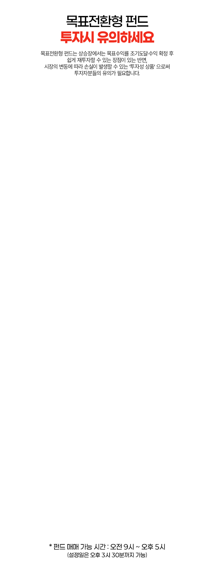 
          목표전환형 펀드 투자시 유의하세요
          목표전환형 펀드는 상승장에서는 목표수익률 조기도달 수익 확정 후 쉽게 재투자할 수 있는
          장점이 있는 반면, 시장의 변동에 따라 손실이 발생할 수 있는 '투자성 상품' 으로써
          투자자분들의 유의가 필요합니다.
          