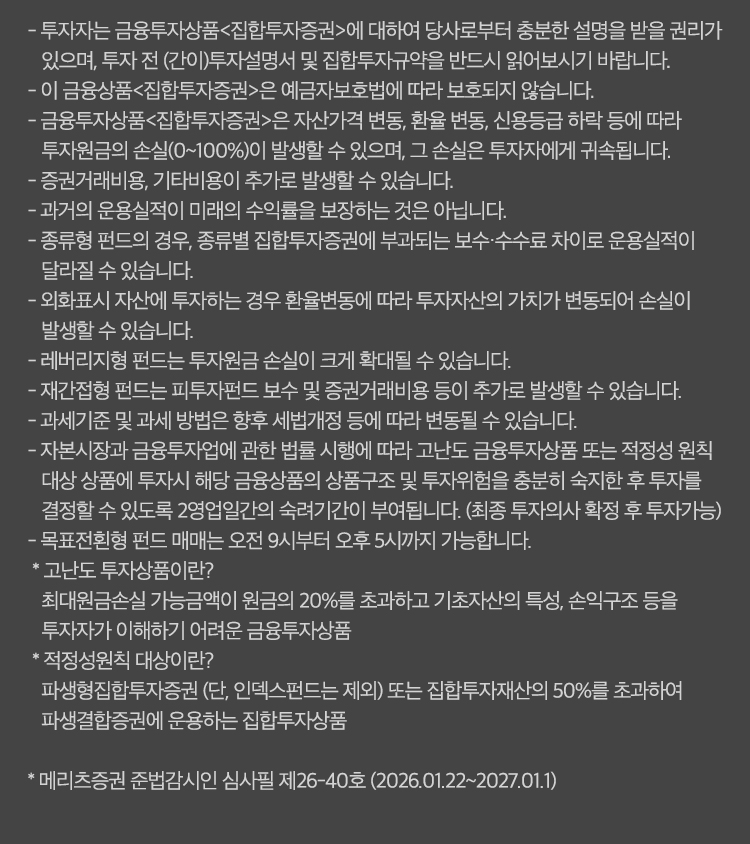 
            유의사항
            - 투자자는 금융투자상품<집합투자증권>에 대하여 당사로부터 충분한 설명을 받을 권리가 있으며, 투자 전 (간이)투자설명서 및
            집합투자규약을 반드시 읽어보시기 바랍니다.
            - 이 금융상품<집합투자증권>은 예금자보호법에 따라 보호되지 않습니다.
            - 금융투자상품<집합투자증권>은 자산가격 변동, 환율 변동, 신용등급 하락 등에 따라 투자원금의 손실 (0~100%)이 발생할 수 있으며,
            그 손실은 투자자에게 귀속됩니다.
            - 증권거래비용, 기타비용이 추가로 발생할 수 있습니다.
            - 과거의 운용실적이 미래의 수익률을 보장하는 것은 아닙니다.
            - 종류형 펀드의 경우, 종류별 집합투자증권에 부과되는 보수 수수료 차이로 운용실적이 달라질 수 있습니다.
            - 외화표시 자산에 투자하는 경우 환율변동에 따라 투자자산의 가치가 변동되어 손실이 발생할 수 있습니다.
            - 레버리지형 펀드는 투자원금 손실이 크게 확대될 수 있습니다.
            - 재간접형 펀드는 피투자펀드 보수 및 증권거래비용 등이 추가로 발생할 수 있습니다.
            - 과세기준 및 과세 방법은 향후 세법개정 등에 따라 변동될 수 있습니다.
            - 과세기준 및 과세 방법은 향후 세법개정 등에 따라 변동될 수 있습니다.
            - 자본시장과 금융투자업에 관한 법률 시행에 따라 고난도 금융투자상품 또는 적정성 원칙 대상 상품에 투자시
            해당 금융상품의 상품구조 및 투자위험을 충분히 숙지한 후 투자를 결정할 수 있도록
            2영업일간의 숙려기간이 부여됩니다. (최종 투자의사 확정 후 투자가능)
            - 목표전환형 펀드 매매는 오전 9시부터 오후 5시까지 가능합니다.
            * 고난도 투자 상품이란?
            최대원금손실 가능 금액이 원금의 20%를 초과하고 기초자산의 특성, 손익구조 등을 투자자가 이해하기 어려운 금융투자 상품
            * 적정성원칙 대상이란?
            파생형집합투자증권 (단, 인덱스펀드는 제외)또는 집합투자재산의 50%를 초과하여 파생결합증권에 운용하는 집합투자상품
            * 메리츠증권 준법감시인 심사필 제26-40호(2026.01.22~2027.01.1)
            