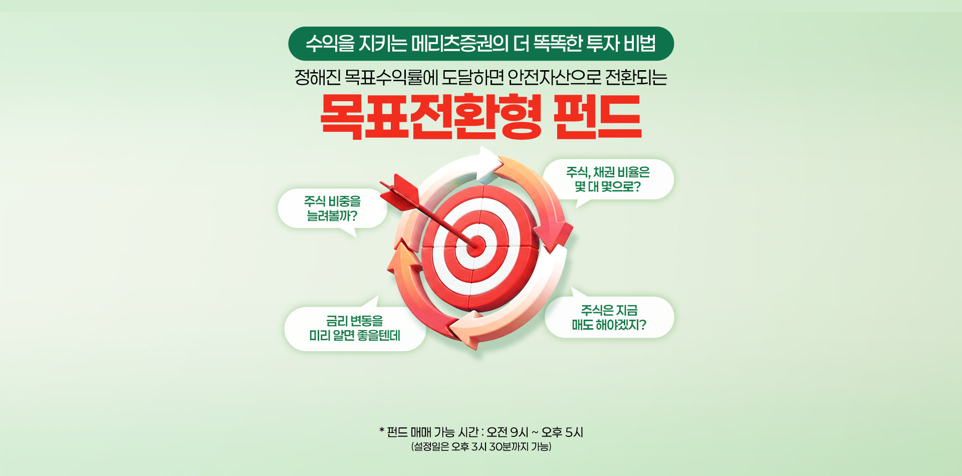 
            수익을 지키는 메리츠증권의 더 똑똑한 투자 비법
            정해진 목표수익률에 도달하면 안전자산으로 전환되는
            목표전환형 펀드
            *펀드 매매 가능 시간 : 오전 9시 ~ 오후 5시
            (설정일은 오후 3시 30분까지 가능)
            