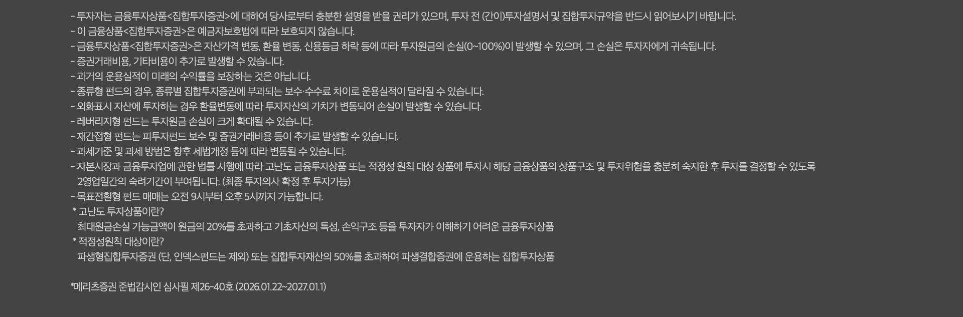 
          유의 사항
          - 투자자는 금융투자상품<집합투자증권>에 대하여 당사로부터 충분한 설명을 받을 권리가 있으며, 투자 전 (간이)투자설명서
          및 집합투자규약을 반드시 읽어보시기 바랍니다.
          - 이 금융상품<집합투자증권>은 예금자보호범에 따라 보호되지 않습니다.
          - 금융투자상품<집합투자증권>은 자산가격 변동, 환율 변동, 신용등급 하락 등에 따라 투자원금의 손실(0~100%)이 발생할 수 있으며, 
          그 손실은 투자자에게 귀속됩니다.
          - 증권거래비용, 기타비용이 추가로 발생할 수 있습니다.
          - 과거의 운용실적이 미래의 수익률을 보장하는 것은 아닙니다.
          - 종류형 펀드의 경우, 종류별 집합투자증권에 부과되는 보수 수수료 차이로 운용실적이 달라질 수 있습니다.
          - 외화표시 자산에 투자하는 경우 환율변동에 따라 투자자산의 가치가 변동되어 손실이 발생할 수 있습니다.
          - 레버리지형 펀드는 투자원금 손실이 크게 확대될 수 있습니다.
          - 재간접형 펀드는 피투자펀드 보수 및 증권거래비용 등이 추가로 발생할 수 있습니다.
          - 과세기준 및 과세 방법은 향후 세법개정 등에 따라 변동될 수 있습니다.
          - 자본시장과 금융투자업에 관한 법률 시행에 따라 고난도 금융투자상품 또는 적정성 원칙 대상 상품에 투자시 해당
          금융상품의 상품구조 및 투자위험을 충분히 숙지한 후 투자를 결정할 수 있도록 2영업일간의 숙려기간이 부여됩니다. (최종 투자의사 확정 후 투자가능)
          - 목표전환형 펀드 매매는 오전 9시부터 오후 5시까지 가능합니다.
          * 고난도 투자상품이란?
          최대원금손실 가능금액이 원금의 20%를 초과하고 기초자산의 특성, 손익구조 등을 투자자가 이해하기 어려운 금융투자상품
          * 적정성원칙 대상이란?
          파생형집합투자증권(단, 인덱스펀드는 제외)또는 집합투자재산의 50%를 초과하여 파생결합증권에 운용하는 집합투자상품
          * 메리츠증권 준법감시인 심사필 제26-40호(2026.01.22~2027.01.1)
          