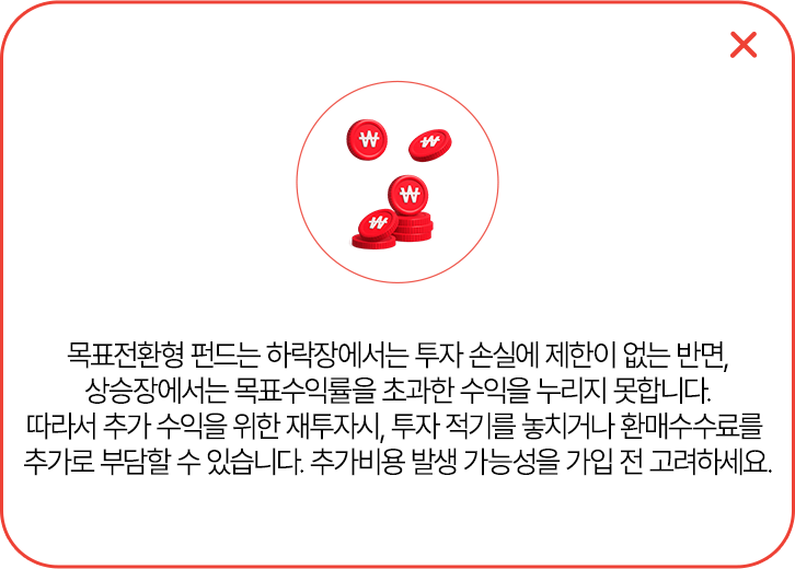 
            목표전환형 펀드는 하락장에서는 투자 손실에 제한이 없는 반면,
            상승장에서는 목표 수익률을 초과한 수익을 누리지 못합니다.
            따라서 추가 수익을 위한 재투자시, 투자 적기를 놓치거나 환매 수수료를
            추가 부담할 수 있습니다. 추가비용 발생 가능성을 가입 전 고려하세요.
            