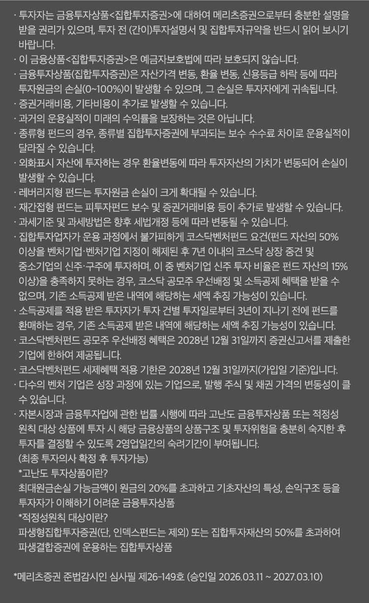 
          투자 유의사항 
          · 투자자는 금융투자상품<집합투자증권>에 대하여 메리츠증권으로부터 충분한 설명을 받을 권리가 있으며,
          투자 전(간이)투자설명서 및 집합투자규약을 반드시 읽어보시기 바랍니다. 
          · 이 금융상품<집합투자증권>은 예금자보호법에 따라 보호되지 않습니다. 
          · 금융투자상품(집합투자증권)은 자산가격 변동, 환율 변동, 신용등급 하락 등에 따라 투자원금의 손실
          (0~100%)이 발생할 수 있으며, 그 손실은 투자자에게 귀속됩니다. 
          · 증권거래비용, 기타비용이 추가로 발생할 수 있습니다. 
          · 과거의 운용실적이 미래의 수익률을 보장하는 것은 아닙니다. 
          · 종류형 펀드의 경우, 종류별 집합투자증권에 부과되는 보수 수수료 차이로 운용실적이 달라질 수 있습니다. 
          · 외화표시 자산에 투자하는 경우 환율 변동에 따라 투자자산의 가치가 변동되어 손실이 발생할 수 있습니다. 
          · 래버리지형 펀드는 투자원금 손실이 크게 확대될 수 있습니다. 
          · 재간접형 펀드는 피투자펀드 보수 및 증권거래비용 등이 추가로 발생할 수 있습니다. 
          · 과세기준 및 과세방법은 향후 세법개정 등에 따라 변동될 수 있습니다. 
          · 집합투자업자가 운용 과정에서 불가피하게 코스닥벤처펀드 요건 (펀드 자산의 50% 이상을 벤처기업·벤처기업 지정이
          해제된 후 7년 이내의 코스닥 상장 중견 및 중소기업의 신주·구주에 투자하며, 이 중 벤처기업 신주 투자 비율은 펀드 
          자산의 15% 이상)을 충족하지 못하는 경우, 코스닥 공모주 우선배정 및 소득공제 혜택을 받을 수 없으며, 기존 소득공제 
          받은 내역에 해당하는 세액 추징 가능성이 있습니다. 
          · 소득공제를 적용 받은 투자자가 투자 건별 투자일로부터 3년이 지나기 전에 펀드를 환매하는 경우, 
          기존 소득공제 받은 내역에 해당하는 세액 추징 가능성이 있습니다. 
          · 코스닥벤처펀드 공모주 우선배정 혜택은 2028년 12월31일 까지 증권신고서를 제출한 기업에 한하여 제공됩니다. 
          · 코스닥벤처펀드 세제혜택 적용 기한은 2028년 12월 31일까지 (가입일 기준)입니다. 
          · 다수의 벤처 기업은 성장 과정에 있는 기업으로, 발행 주식 및 채권 가격의 변동성이 클 수 있습니다. 
          · 자본시장과 금융투자업에 관한 법률 시행에 따라 고난도 금융투자상품 또는 적정성 원칙 대상 상품에 투자 시 
          해당 금융상품의 상품 구조 및 투자위험을 충분히 숙지한 후 투자를 결정할 수 있도록 2영업일간의 숙려기간이 부여됩니다. 
          (최종 투자의사 확정 후 투자가능)
          * 고난도 투자상품이란? 
          최대원금손실 가능금액이 원금의 20%를 초과하고 기초자산의 특성, 손익구조 등을 투자자가 이해하기 어려운 금융상품 
          * 적정성원칙 대상이란?
          파생형집합투자증권(단, 인덱스펀드는 제외) 또는 집합투자재산의 50%를 초과하여 파생결합증권에 운용하는 집합투자상품 
          * 메리츠증권 준법감시인 심사필 제 26-149호 (승인일 2026.03.11 ~ 2027.03.10)
              