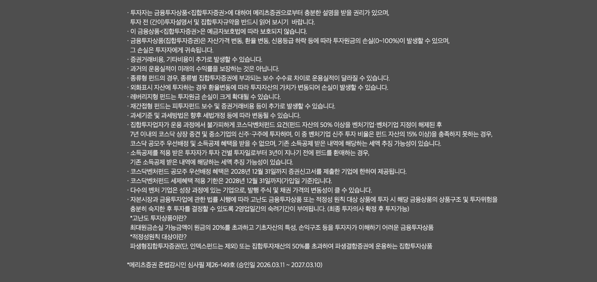 
              투자 유의사항 
              · 투자자는 금융투자상품<집합투자증권>에 대하여 메리츠증권으로부터 충분한 설명을 
              받을 권리가 있으며, 투자 전(간이)투자설명서 및 집합투자규약을 반드시 읽어 보시기 바랍니다. 
              · 이 금융상품<집합투자증권>은 예금자보호법에 따라 보호되지 않습니다. 
              · 금융투자상품(집합투자증권)은 자산가격 변동, 환율 변동, 신용등급 하락 등에 따라 투자원금의 손실(0~100%)이 
              발생할 수 있으며, 그 손실은 투자자에게 귀속됩니다. 
              · 증권거래비용, 기타비용이 추가로 발생할 수 있습니다. 
              · 과거의 운용실적이 미래의 수익률을 보장하는 것은 아닙니다. 
              · 종류형 펀드의 경우, 종류별 집합투자증권에 부과되는 보수 수수료 차이로 운용실적이 달라질 수 있습니다. 
              · 외화표시 자산에 투자하는 경우 환율 변동에 따라 투자자산의 가치가 변동되어 손실이 발생할 수 있습니다. 
              · 레버리지형 펀드는 투자원금 손실이 크게 확대될 수 있습니다. 
              · 재간접형 펀드는 피투자펀드 보수 및 증권거래비용 등이 추가로 발생할 수 있습니다. 
              · 과세기준 및 과세방법은 향후 세법개정 등에 따라 변동될 수 있습니다. 
              · 집합투자업자가 운용 과정에서 불가피하게 코스닥벤처펀드 요건 (펀드 자산의 50% 이상을 벤처기업·벤처기업 지정이
              해제된 후 7년 이내의 코스닥 상장 중견 및 중소기업의 신주·구주에 투자하며, 이 중 벤처기업 신주 투자 비율은 펀드 자산의 15% 이상)을 
              충족하지 못하는 경우, 코스닥 공모주 우선배정 및 소득공제 혜택을 받을 수 없으며, 기존 소득공제 받은 내역에 해당하는 세액 추징 가능성이 있습니다. 
              · 소득공제를 적용 받은 투자자가 투자 건별 투자일로부터 3년이 지나기 전에 펀드를 환매하는 경우, 
              기존 소득공제 받은 내역에 해당하는 세액 추징 가능성이 있습니다. 
              · 코스닥벤처펀드 공모주 우선배정 혜택은 2028년 12월 31일까지 증권신고서를 제출한 기업에 한하여 제공됩니다. 
              · 코스닥벤처펀드 세제혜택 적용 기한은 2028년 12월 31일까지(가입일 기준)입니다. 
              · 다수의 벤처 기업은 성장 과정에 있는 기업으로, 발행 주식 및 채권 가격의 변동성이 클 수 있습니다. 
              · 자본시장과 금융투자업에 관한 법률 시행에 따라 고난도 금융투자상품 또는 적정성 원칙 대상 상품에 투자 시 
              해당 금융상품의 상품 구조 및 투자위험을 충분히 숙지한 후 투자를 결정할 수 있도록 2영업일간의 숙려기간이 부여됩니다. 
              (최종 투자의사 확정 후 투자가능)
              * 고난도 투자상품이란? 
              최대원금손실 가능금액이 원금의 20%를 초과하고 기초자산의 특성, 손익구조 등을 투자자가 이해하기 어려운 금융상품 
              * 적정성원칙 대상이란?
              파생형집합투자증권(단, 인덱스펀드는 제외)또는 집합투자재산의 50%를 초과하여 파생결합증권에 운용하는 집합투자상품 
              * 메리츠증권 준법감시인 심사필 제26-149호(승인일 2026.03.11 ~ 2027.03.10)
              