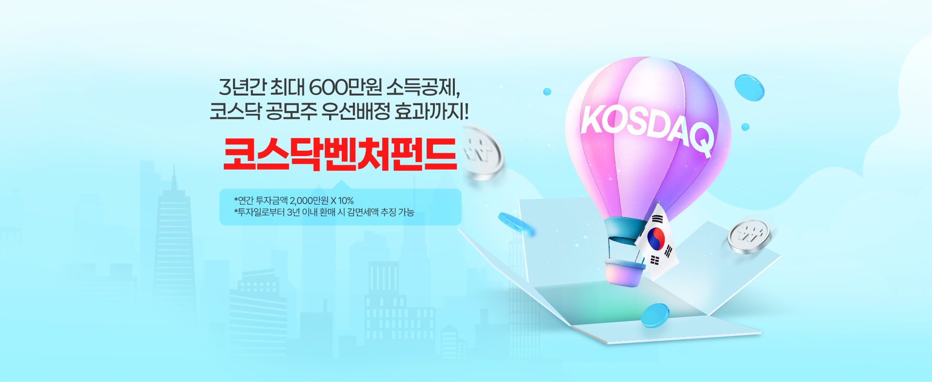 
            3년간 최대 600만원 소득공제, 코스닥 공모주 우선 배정 효과까지! 
            코스닥벤처펀드 
            *연간 투자금액 2,000만원 X 10% 
            *투자일로부터 3년 이내 환매 시 감면세액추징 가능 
            